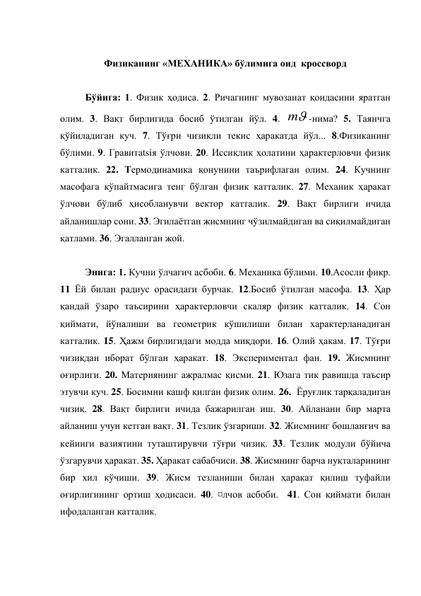  
Физиканинг «МЕХАНИКА» бўлимига оид  кроссворд 
 
 
Бўйига: 1. Физик ҳодиса. 2. Ричагнинг мувозанат қоидасини яратган 
олим. 3. Вақт бирлигида босиб ўтилган йўл. 4. 

m
-нима? 5. Таянчга 
қўйиладиган куч. 7. Тўғри чизиқли текис ҳаракатда йўл... 8.Физиканинг 
бўлими. 9. Гравитatsiя ўлчови. 20. Иссиқлик ҳолатини ҳарактерловчи физик 
катталик. 22. Термодинамика қонунини таърифлаган олим. 24. Кучнинг  
масофага кўпайтмасига тенг бўлган физик катталик. 27. Механик ҳаракат 
ўлчови бўлиб ҳисобланувчи вектор катталик. 29. Вақт бирлиги ичида 
айланишлар сони. 33. Эгилаётган жисмнинг чўзилмайдиган ва сиқилмайдиган 
қатлами. 36. Эгалланган жой. 
 
Энига: 1. Кучни ўлчагич асбоби. 6. Механика бўлими. 10.Асосли фикр. 
11 Ёй билан радиус орасидаги бурчак. 12.Босиб ўтилган масофа. 13. Ҳар 
қандай ўзаро таъсирини ҳарактерловчи скаляр физик катталик. 14. Сон 
қиймати, йўналиши ва геометрик кўшилиши билан характерланадиган 
катталик. 15. Ҳажм бирлигидаги модда миқдори. 16. Олий ҳакам. 17. Тўғри 
чизиқдан иборат бўлган ҳаракат. 18. Экспериментал фан. 19. Жисмнинг 
оғирлиги. 20. Материянинг ажралмас қисми. 21. Юзага тик равишда таъсир 
этувчи куч. 25. Босимни кашф қилган физик олим. 26.  Ёруғлик тарқаладиган 
чизиқ. 28. Вақт бирлиги ичида бажарилган иш. 30. Айланани бир марта 
айланиш учун кетган вақт. 31. Тезлик ўзгариши. 32. Жисмнинг бошланғич ва 
кейинги вазиятини туташтирувчи тўғри чизиқ. 33. Тезлик модули бўйича 
ўзгарувчи ҳаракат. 35. Ҳаракат сабабчиси. 38. Жисмнинг барча нуқталарининг 
бир хил кўчиши. 39. Жисм тезланиши билан ҳаракат қилиш туфайли 
оғирлигининг ортиш ҳодисаси. 40. ¤лчов асбоби.  41. Сон қиймати билан 
ифодаланган катталик.  
 
