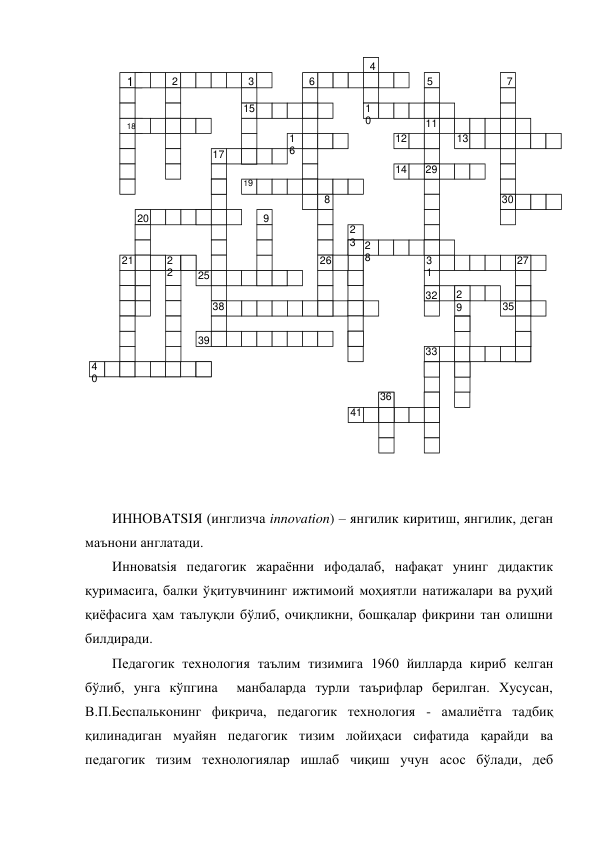  
 
 
  
ИННОВATSIЯ (инглизча innovation) – янгилик киритиш, янгилик, деган 
маънони англатади. 
Инновatsiя педагогик жараённи ифодалаб, нафақат унинг дидактик 
қуримасига, балки ўқитувчининг ижтимоий моҳиятли натижалари ва руҳий 
қиёфасига ҳам таълуқли бўлиб, очиқликни, бошқалар фикрини тан олишни 
билдиради.  
Педагогик технология таълим тизимига 1960 йилларда кириб келган 
бўлиб, унга кўпгина  манбаларда турли таърифлар берилган. Хусусан, 
В.П.Беспальконинг фикрича, педагогик технология - амалиётга тадбиқ 
қилинадиган муайян педагогик тизим лойиҳаси сифатида қарайди ва 
педагогик тизим технологиялар ишлаб чиқиш учун асос бўлади, деб 
 
18 
1 
2 
3 
4 
5 
6 
7 
15 
1
0 
11 
1
6 
12 
13 
17 
14 
29 
19 
8 
30 
20 
9 
2
3 2
8 
21 
2
2 
26 
3
1 
27 
25 
32 
2
9 
38 
35 
39 
4
0 
33 
36 
41 
