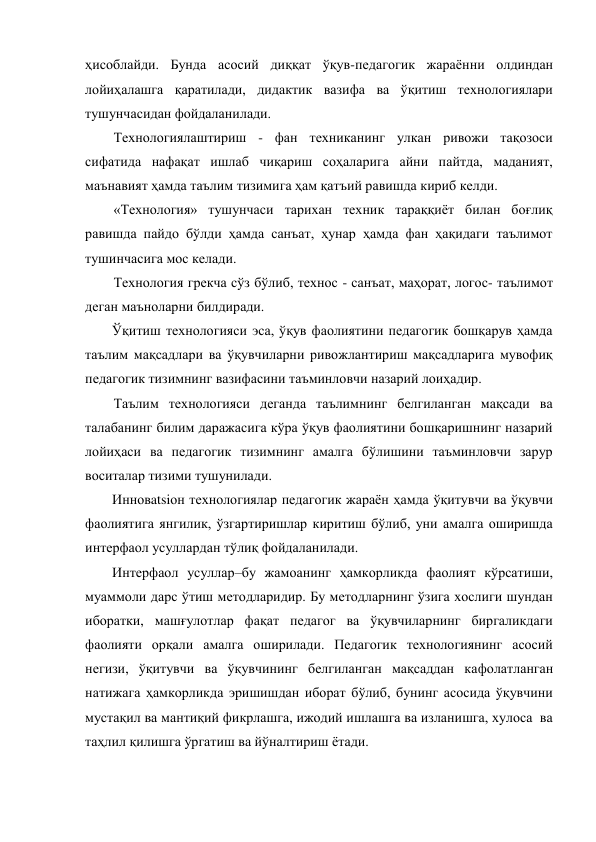 ҳисоблайди. Бунда асосий диққат ўқув-педагогик жараённи олдиндан 
лойиҳалашга қаратилади, дидактик вазифа ва ўқитиш технологиялари 
тушунчасидан фойдаланилади. 
Технологиялаштириш - фан техниканинг улкан ривожи тақозоси 
сифатида нафақат ишлаб чиқариш соҳаларига айни пайтда, маданият, 
маънавият ҳамда таълим тизимига ҳам қатъий равишда кириб келди. 
«Технология» тушунчаси тарихан техник тараққиёт билан боғлиқ 
равишда пайдо бўлди ҳамда санъат, ҳунар ҳамда фан ҳақидаги таълимот 
тушинчасига мос келади. 
Технология грекча сўз бўлиб, технос - санъат, маҳорат, логос- таълимот 
деган маъноларни билдиради. 
Ўқитиш технологияси эса, ўқув фаолиятини педагогик бошқарув ҳамда 
таълим мақсадлари ва ўқувчиларни ривожлантириш мақсадларига мувофиқ 
педагогик тизимнинг вазифасини таъминловчи назарий лоиҳадир. 
Таълим технологияси деганда таълимнинг белгиланган мақсади ва 
талабанинг билим даражасига кўра ўқув фаолиятини бошқаришнинг назарий 
лойиҳаси ва педагогик тизимнинг амалга бўлишини таъминловчи зарур 
воситалар тизими тушунилади. 
Инновatsiон технологиялар педагогик жараён ҳамда ўқитувчи ва ўқувчи 
фаолиятига янгилик, ўзгартиришлар киритиш бўлиб, уни амалга оширишда 
интерфаол усуллардан тўлиқ фойдаланилади. 
Интерфаол усуллар–бу жамоанинг ҳамкорликда фаолият кўрсатиши, 
муаммоли дарс ўтиш методларидир. Бу методларнинг ўзига хослиги шундан 
иборатки, машғулотлар фақат педагог ва ўқувчиларнинг биргаликдаги 
фаолияти орқали амалга оширилади. Педагогик технологиянинг асосий 
негизи, ўқитувчи ва ўқувчининг белгиланган мақсаддан кафолатланган 
натижага ҳамкорликда эришишдан иборат бўлиб, бунинг асосида ўқувчини 
мустақил ва мантиқий фикрлашга, ижодий ишлашга ва изланишга, хулоса  ва 
таҳлил қилишга ўргатиш ва йўналтириш ётади. 
