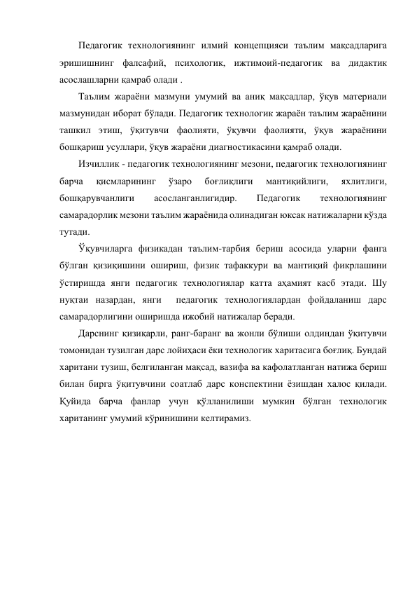 Педагогик технологиянинг илмий концепцияси таълим мақсадларига 
эришишнинг фалсафий, психологик, ижтимоий-педагогик ва дидактик 
асослашларни қамраб олади .  
Таълим жараёни мазмуни умумий ва аниқ мақсадлар, ўқув материали 
мазмунидан иборат бўлади. Педагогик технологик жараён таълим жараёнини 
ташкил этиш, ўқитувчи фаолияти, ўқувчи фаолияти, ўқув жараёнини 
бошқариш усуллари, ўқув жараёни диагностикасини қамраб олади. 
Изчиллик - педагогик технологиянинг мезони, педагогик технологиянинг 
барча 
қисмларининг 
ўзаро 
боғлиқлиги 
мантиқийлиги, 
яхлитлиги, 
бошқарувчанлиги 
асосланганлигидир. 
Педагогик 
технологиянинг 
самарадорлик мезони таълим жараёнида олинадиган юксак натижаларни кўзда 
тутади.  
Ўқувчиларга физикадан таълим-тарбия бериш асосида уларни фанга 
бўлган қизиқишини ошириш, физик тафаккури ва мантиқий фикрлашини 
ўстиришда янги педагогик технологиялар катта аҳамият касб этади. Шу 
нуқтаи назардан, янги  педагогик технологиялардан фойдаланиш дарс 
самарадорлигини оширишда ижобий натижалар беради.  
Дарснинг қизиқарли, ранг-баранг ва жонли бўлиши олдиндан ўқитувчи 
томонидан тузилган дарс лойиҳаси ёки технологик харитасига боғлиқ. Бундай 
харитани тузиш, белгиланган мақсад, вазифа ва кафолатланган натижа бериш 
билан бирга ўқитувчини соатлаб дарс конспектини ёзишдан халос қилади. 
Қуйида барча фанлар учун қўлланилиши мумкин бўлган технологик 
хаританинг умумий кўринишини келтирамиз.  
 
 
 
