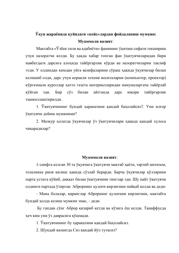  
 
Ўқув жараёнида қуйидаги «кейс»лардан фойдаланиш мумкин: 
Муаммоли вазият:                                       
Мактабга «Ўзбек тили ва адабиёти» фанининг ўқитиш сифати текшириш 
учун назоратчи келди. Бу ҳақда хабар топган фан ўқитувчиларидан бири 
навбатдаги дарсига алоҳида тайёргарлик кўрди ва назоратчиларни таклиф 
этди. У олдиндан кимдан уйга вазифаларини сўраш ҳақида ўқувчилар билан 
келишиб олди, дарс учун керакли техник воситаларни (компьютер, проектор) 
кўргазмали қуроллар ҳатто газета материалларидан намуналаргача тайёрлаб 
қўйган 
эди. 
Бир 
сўз 
билан 
айтганда 
дарс 
юқори 
тайёргарлик 
ташкиллаштирилди. 
1. Ўқитувчининг бундай ҳаракатини қандай баҳолайсиз?. Уни илғор 
ўқитувчи дейиш мумкинми? 
2. Мазкур ҳолатда ўқувчилар ўз ўқитувчилари ҳақида қандай хулоса 
чиқарадилар? 
 
 
 
Муаммоли вазият: 
1-синфга келган 30 та ўқувчига ўқитувчи мактаб ҳаёти, тартиб-интизом, 
тозаликка риоя қилиш ҳақида сўзлаб берарди. Барча ўқувчилар қўлларини 
парта устига қўйиб, диққат билан ўқитувчини тинглар эди. Шу пайт ўқитувчи 
олдинги партада ўтирган. Аброрнинг қулоғи кирлигини пайқаб қолди ва деди: 
- Мана болалар, қаранглар Аброрнинг қулоғини кирлигини, мактабга 
бундай ҳолда келиш мумкин эмас, - деди. 
 Бу гапдан сўнг Аброр қизариб кетди ва кўзига ёш келди. Танаффусда 
ҳеч ким уни ўз даврасига қўшмади. 
1. Ўқитувчининг бу ҳаракатини қандай баҳолайсиз. 
2. Шундай вазиятда Сиз қандай йўл тутасиз? 
