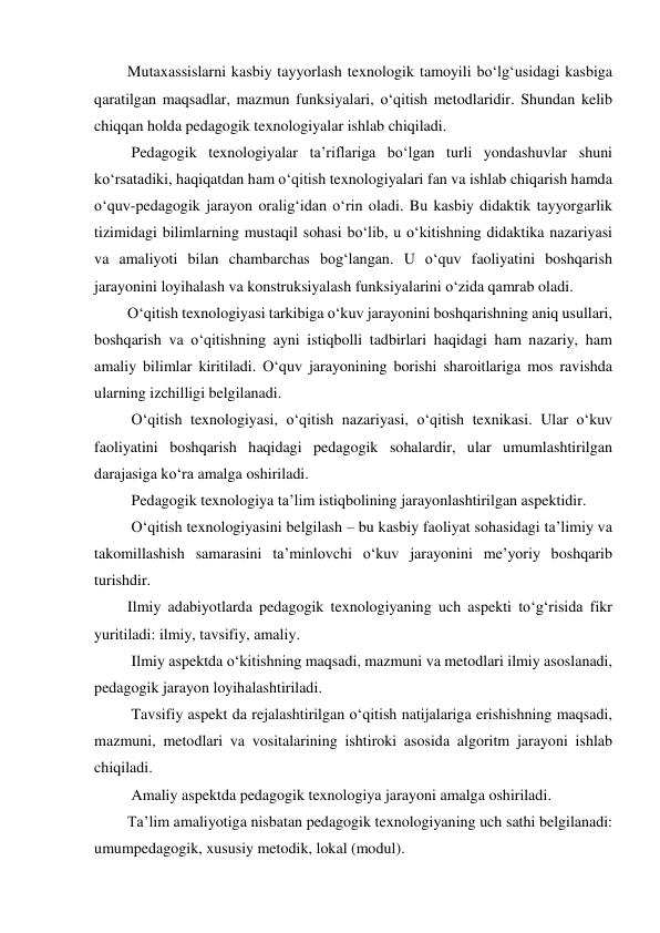 Mutaxassislarni kasbiy tayyorlash texnologik tamoyili bo‘lg‘usidagi kasbiga 
qaratilgan maqsadlar, mazmun funksiyalari, o‘qitish metodlaridir. Shundan kelib 
chiqqan holda pedagogik texnologiyalar ishlab chiqiladi. 
 Pedagogik texnologiyalar ta’riflariga bo‘lgan turli yondashuvlar shuni 
ko‘rsatadiki, haqiqatdan ham o‘qitish texnologiyalari fan va ishlab chiqarish hamda 
o‘quv-pedagogik jarayon oralig‘idan o‘rin oladi. Bu kasbiy didaktik tayyorgarlik 
tizimidagi bilimlarning mustaqil sohasi bo‘lib, u o‘kitishning didaktika nazariyasi 
va amaliyoti bilan chambarchas bog‘langan. U o‘quv faoliyatini boshqarish 
jarayonini loyihalash va konstruksiyalash funksiyalarini o‘zida qamrab oladi. 
O‘qitish texnologiyasi tarkibiga o‘kuv jarayonini boshqarishning aniq usullari, 
boshqarish va o‘qitishning ayni istiqbolli tadbirlari haqidagi ham nazariy, ham 
amaliy bilimlar kiritiladi. O‘quv jarayonining borishi sharoitlariga mos ravishda 
ularning izchilligi belgilanadi. 
 O‘qitish texnologiyasi, o‘qitish nazariyasi, o‘qitish texnikasi. Ular o‘kuv 
faoliyatini boshqarish haqidagi pedagogik sohalardir, ular umumlashtirilgan 
darajasiga ko‘ra amalga oshiriladi. 
 Pedagogik texnologiya ta’lim istiqbolining jarayonlashtirilgan aspektidir. 
 O‘qitish texnologiyasini belgilash – bu kasbiy faoliyat sohasidagi ta’limiy va 
takomillashish samarasini ta’minlovchi o‘kuv jarayonini me’yoriy boshqarib 
turishdir. 
Ilmiy adabiyotlarda pedagogik texnologiyaning uch aspekti to‘g‘risida fikr 
yuritiladi: ilmiy, tavsifiy, amaliy. 
 Ilmiy aspektda o‘kitishning maqsadi, mazmuni va metodlari ilmiy asoslanadi, 
pedagogik jarayon loyihalashtiriladi. 
 Tavsifiy aspekt da rejalashtirilgan o‘qitish natijalariga erishishning maqsadi, 
mazmuni, metodlari va vositalarining ishtiroki asosida algoritm jarayoni ishlab 
chiqiladi. 
 Amaliy aspektda pedagogik texnologiya jarayoni amalga oshiriladi. 
Ta’lim amaliyotiga nisbatan pedagogik texnologiyaning uch sathi belgilanadi: 
umumpedagogik, xususiy metodik, lokal (modul). 
