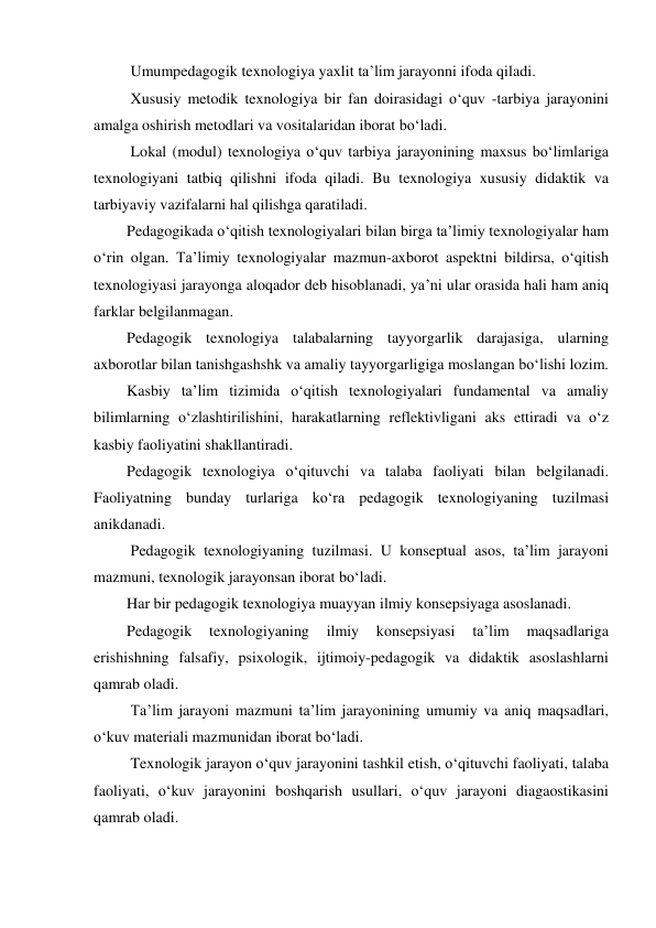  Umumpedagogik texnologiya yaxlit ta’lim jarayonni ifoda qiladi. 
 Xususiy metodik texnologiya bir fan doirasidagi o‘quv -tarbiya jarayonini 
amalga oshirish metodlari va vositalaridan iborat bo‘ladi. 
 Lokal (modul) texnologiya o‘quv tarbiya jarayonining maxsus bo‘limlariga 
texnologiyani tatbiq qilishni ifoda qiladi. Bu texnologiya xususiy didaktik va 
tarbiyaviy vazifalarni hal qilishga qaratiladi. 
Pedagogikada o‘qitish texnologiyalari bilan birga ta’limiy texnologiyalar ham 
o‘rin olgan. Ta’limiy texnologiyalar mazmun-axborot aspektni bildirsa, o‘qitish 
texnologiyasi jarayonga aloqador deb hisoblanadi, ya’ni ular orasida hali ham aniq 
farklar belgilanmagan. 
Pedagogik texnologiya talabalarning tayyorgarlik darajasiga, ularning 
axborotlar bilan tanishgashshk va amaliy tayyorgarligiga moslangan bo‘lishi lozim. 
Kasbiy ta’lim tizimida o‘qitish texnologiyalari fundamental va amaliy 
bilimlarning o‘zlashtirilishini, harakatlarning reflektivligani aks ettiradi va o‘z 
kasbiy faoliyatini shakllantiradi. 
Pedagogik texnologiya o‘qituvchi va talaba faoliyati bilan belgilanadi. 
Faoliyatning bunday turlariga ko‘ra pedagogik texnologiyaning tuzilmasi 
anikdanadi. 
 Pedagogik texnologiyaning tuzilmasi. U konseptual asos, ta’lim jarayoni 
mazmuni, texnologik jarayonsan iborat bo‘ladi. 
Har bir pedagogik texnologiya muayyan ilmiy konsepsiyaga asoslanadi. 
Pedagogik 
texnologiyaning 
ilmiy 
konsepsiyasi 
ta’lim 
maqsadlariga 
erishishning falsafiy, psixologik, ijtimoiy-pedagogik va didaktik asoslashlarni 
qamrab oladi. 
 Ta’lim jarayoni mazmuni ta’lim jarayonining umumiy va aniq maqsadlari, 
o‘kuv materiali mazmunidan iborat bo‘ladi. 
 Texnologik jarayon o‘quv jarayonini tashkil etish, o‘qituvchi faoliyati, talaba 
faoliyati, o‘kuv jarayonini boshqarish usullari, o‘quv jarayoni diagaostikasini 
qamrab oladi. 
