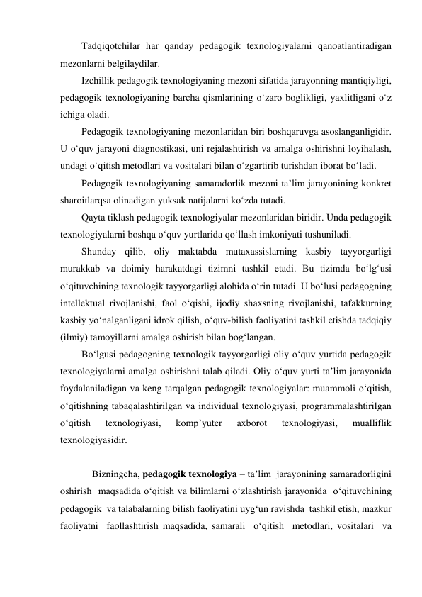 Tadqiqotchilar har qanday pedagogik texnologiyalarni qanoatlantiradigan 
mezonlarni belgilaydilar. 
Izchillik pedagogik texnologiyaning mezoni sifatida jarayonning mantiqiyligi, 
pedagogik texnologiyaning barcha qismlarining o‘zaro boglikligi, yaxlitligani o‘z 
ichiga oladi. 
Pedagogik texnologiyaning mezonlaridan biri boshqaruvga asoslanganligidir. 
U o‘quv jarayoni diagnostikasi, uni rejalashtirish va amalga oshirishni loyihalash, 
undagi o‘qitish metodlari va vositalari bilan o‘zgartirib turishdan iborat bo‘ladi. 
Pedagogik texnologiyaning samaradorlik mezoni ta’lim jarayonining konkret 
sharoitlarqsa olinadigan yuksak natijalarni ko‘zda tutadi. 
Qayta tiklash pedagogik texnologiyalar mezonlaridan biridir. Unda pedagogik 
texnologiyalarni boshqa o‘quv yurtlarida qo‘llash imkoniyati tushuniladi. 
Shunday qilib, oliy maktabda mutaxassislarning kasbiy tayyorgarligi 
murakkab va doimiy harakatdagi tizimni tashkil etadi. Bu tizimda bo‘lg‘usi 
o‘qituvchining texnologik tayyorgarligi alohida o‘rin tutadi. U bo‘lusi pedagogning 
intellektual rivojlanishi, faol o‘qishi, ijodiy shaxsning rivojlanishi, tafakkurning 
kasbiy yo‘nalganligani idrok qilish, o‘quv-bilish faoliyatini tashkil etishda tadqiqiy 
(ilmiy) tamoyillarni amalga oshirish bilan bog‘langan. 
Bo‘lgusi pedagogning texnologik tayyorgarligi oliy o‘quv yurtida pedagogik 
texnologiyalarni amalga oshirishni talab qiladi. Oliy o‘quv yurti ta’lim jarayonida 
foydalaniladigan va keng tarqalgan pedagogik texnologiyalar: muammoli o‘qitish, 
o‘qitishning tabaqalashtirilgan va individual texnologiyasi, programmalashtirilgan 
o‘qitish 
texnologiyasi, 
komp’yuter 
axborot 
texnologiyasi, 
mualliflik 
texnologiyasidir.  
 
Bizningcha, pedagogik texnologiya – ta’lim  jarayonining samaradorligini 
oshirish  maqsadida o‘qitish va bilimlarni o‘zlashtirish jarayonida  o‘qituvchining  
pedagogik  va talabalarning bilish faoliyatini uyg‘un ravishda  tashkil etish, mazkur 
faoliyatni  faollashtirish maqsadida, samarali  o‘qitish  metodlari, vositalari  va 
