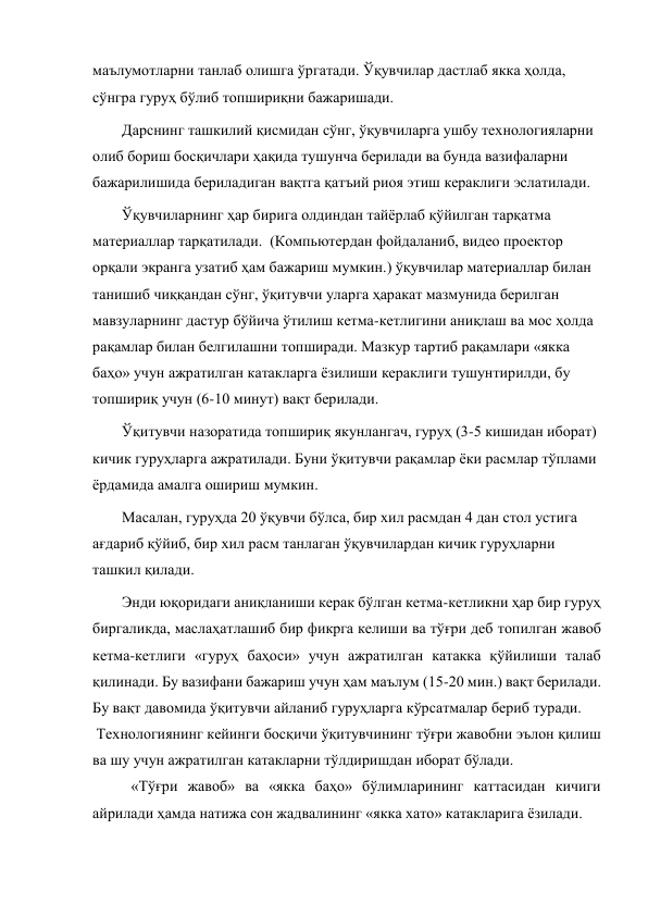 маълумотларни танлаб олишга ўргатади. Ўқувчилар дастлаб якка ҳолда, 
сўнгра гуруҳ бўлиб топшириқни бажаришади.  
Дарснинг ташкилий қисмидан сўнг, ўқувчиларга ушбу технологияларни 
олиб бориш босқичлари ҳақида тушунча берилади ва бунда вазифаларни 
бажарилишида бериладиган вақтга қатъий риоя этиш кераклиги эслатилади.  
Ўқувчиларнинг ҳар бирига олдиндан тайёрлаб қўйилган тарқатма 
материаллар тарқатилади.  (Компьютердан фойдаланиб, видео проектор 
орқали экранга узатиб ҳам бажариш мумкин.) ўқувчилар материаллар билан 
танишиб чиққандан сўнг, ўқитувчи уларга ҳаракат мазмунида берилган 
мавзуларнинг дастур бўйича ўтилиш кетма-кетлигини аниқлаш ва мос ҳолда 
рақамлар билан белгилашни топширади. Мазкур тартиб рақамлари «якка 
баҳо» учун ажратилган катакларга ёзилиши кераклиги тушунтирилди, бу 
топшириқ учун (6-10 минут) вақт берилади.  
Ўқитувчи назоратида топшириқ якунлангач, гуруҳ (3-5 кишидан иборат) 
кичик гуруҳларга ажратилади. Буни ўқитувчи рақамлар ёки расмлар тўплами 
ёрдамида амалга ошириш мумкин. 
Масалан, гуруҳда 20 ўқувчи бўлса, бир хил расмдан 4 дан стол устига 
ағдариб қўйиб, бир хил расм танлаган ўқувчилардан кичик гуруҳларни 
ташкил қилади.  
Энди юқоридаги аниқланиши керак бўлган кетма-кетликни ҳар бир гуруҳ 
биргаликда, маслаҳатлашиб бир фикрга келиши ва тўғри деб топилган жавоб 
кетма-кетлиги «гуруҳ баҳоси» учун ажратилган катакка қўйилиши талаб 
қилинади. Бу вазифани бажариш учун ҳам маълум (15-20 мин.) вақт берилади. 
Бу вақт давомида ўқитувчи айланиб гуруҳларга кўрсатмалар бериб туради. 
 Технологиянинг кейинги босқичи ўқитувчининг тўғри жавобни эълон қилиш 
ва шу учун ажратилган катакларни тўлдиришдан иборат бўлади. 
 «Тўғри жавоб» ва «якка баҳо» бўлимларининг каттасидан кичиги 
айрилади ҳамда натижа сон жадвалининг «якка хато» катакларига ёзилади. 
