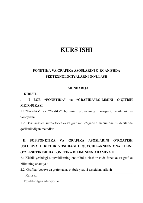  
 
 
KURS ISHI 
 
 
FONETIKA VA GRAFIKA ASOSLARINI O‘RGANISHDA 
PEDTEXNOLOGIYALARNI QO‘LLASH 
 
MUNDARIJA 
KIRISH… 
. 
 
I 
BOB 
“FONETIKA” 
va 
“GRAFIKA”BO’LIMINI 
O’QITISH 
METODIKASI 
1.1.”Fonetika” va “Grafika” bo‘limini o‘qitishning  maqsadi, vazifalari va 
tamoyillari. 
1.2. Boshlang‘ich sinfda fonetika va grafikani o‘rganish  uchun ona tili darslarida 
qo‘llaniladigan metodlar 
 
   II 
BOB.FONETIKA 
VA 
GRAFIKA 
ASOSLARINI 
O‘RGATISH 
USLUBIYATI. KICHIK YOSHDAGI O‘QUVCHILARNING ONA TILINI 
O‘ZLASHTIRISHIDA FONETIKA BILIMINING AHAMIYATI.  
2.1.Kichik yoshdagi o‘quvchilarning ona tilini o‘zlashtirishida fonetika va grafika 
bilimining ahamiyati.  
2.2. Grafika (yozuv) va grafemalar. o`zbek yozuvi tarixidan.  alfavit 
  Xulosa… 
Foydalanilgan adabiyotlar  
 
