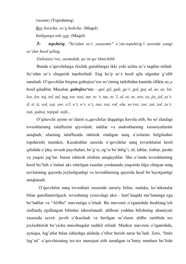 (tuxum) (Topishmoq) 
Bor boricha, yo‘q holicha. (Maqol) 
Intilganga tole yor. (Maqol) 
3- 
topshiriq. "So'zdan so‘z yasaymiz" o‘yin-topshirig‘i asosida yangi 
so‘zlar hosil qiling. 
Gultojixo‘roz, yaxmalak, qo‘ni-qo‘shnichilik 
Bunda o’quvchilarga (kichik guruhlarga) ikki yoki uchta so’z taqdim etiladi. 
So’zdan so’z chiqarish topshiriladi. Eng ko’p so’z hosil qila olganlar g’olib 
sanaladi. O’quvchilar birgina gultojixo’roz so’zining tarkibidan kamida ellikta so„z 
hosil qiladilar. Masalan, gultojixo‘roz —gul, gil, guli, go‘r, gol, goj, ul, ur, uz, lot, 
lox, lor, toj, tol, tul, tug, tor, tozi, tur, to ‘r, tuz, to ‘l, ol, ot, or, oro, oz, jiz, jol, jo‘r, 
il, it, iz, xol, xoj, xor, o‘l, o‘t, o‘r, o‘z, rux, roz, rol, olu, xo‘roz, zor, zot, zol, zo‘r, 
toji, gultoj, tojigul, tojli... 
O’qituvchi ayrim so’zlarni o„quvchilar diqqatiga havola etib, bu so’zlardagi 
tovushlarning talaffuzini qiyoslash, unlilar va undoshlarning xususiyatlarini 
aniqlash, ularning talaffuzida ishtirok etadigan nutq a’zolarini belgilashni 
topshirishi mumkin. Kuzatishlar asosida o’quvchilar nutq tovushlarini hosil 
qilishda o’pka, tovush paychalari, bo’g’iz, og’iz bo’shlig’i, til, lablar, tishlar, pastki 
va yuqori jag’lar, burun ishtirok etishini aniqlaydilar. Shu o’rinda tovushlarning 
hosil bo’lish o’rinlari aks ettirilgan rasmlar yordamida yuqorida tilga olingan nutq 
uzvlarining qayerda joylashganligi va tovushlarning qayerda hosil bo’layotganligi 
aniqlanadi. 
O’quvchilar nutq tovushlari xususida zaruriy bilim, malaka, ko’nikmalar 
bilan qurollantirilgach, tovushning yozuvdagi aksi - harf haqida ma’lumotga ega 
bo’ladilar va “Alifbo" mavzusiga o’tiladi. Bu mavzuni o’rganishda boshlang’ich 
sinflarda egallangan bilimlar takrorlanadi; alilboni yoddan bilishning ahamiyati 
xususida savol- javob o’tkaziladi va berilgan so’zlarni alifbo tartibida tez 
joylashtirish bo’yicha musobaqalar tashkil etiladi. Mazkur mavzuni o’rganishda, 
ayniqsa, lug’atlar bilan ishlashga alohida e’tibor berish zarur bo’ladi. Zero, “Imlo 
lug’ati" o’quvchisining tez-tez murojaat etib turadigan ta’limiy manbasi bo’lishi 
