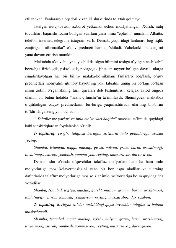 etilar ekan. Fanlararo aloqadorlik zanjiri shu o’rinda to’xtab qolmaydi. 
Istalgan nutq tovushi axborot yetkazish uchun mo„ljallangan. Xo„sh, nutq 
tovushlari bajarishi lozim bo„lgan vazifani yana nima “eplashi” mumkin. Albatta, 
telefon, internet, telegram, istagram va h. Demak, yuqoridagi fanlararo bog’liqlik 
zanjiriga “Informatika” o’quv predmeti ham qo’shiladi. Vaholanki, bu zanjirni 
yana davom ettirish mumkin. 
Maktabda o’quvchi ayni “yoshlikda olgan bilimini toshga o’yilgan nash kabi” 
bezashga fiziologik, psixologik, pedagogik jihatdan tayyor bo’lgan davrda ularga 
singdirilayotgan har bir bilim- malaka-ko’nikmani fanlararo bog’lash, o’quv 
predmetlari mohiyatini ijtimoiy hayotning yoki tabiatni, uning bir bo’lagi bo’lgan 
inson zotini o’rganishning turli qirralari deb tushuntirish kelajak avlod ongida 
olamni bir butun holatda “hazm qilinishi”ni ta’minlaydi. Shuningdek, maktabda 
o’qitiladigan o„quv predmetlarini bir-biriga yaqinlashtiradi, ularning bir-birini 
to’ldirishiga keng yo„l ochadi. 
” Talaffuz me’yorlari va imlo me’yorlari haqida" mavzusi ta’limida quyidagi 
kabi topshiriqlardan foydalanish o’rinli: 
1- topshiriq. To‘g‘ri talaffuzi berilgan so‘zlarni imlo qoidalariga asosan 
yozing. 
Shamba, Istambul, toqqa, maktap, go‘sh, milyon, gram, burin, urush(moq), 
tovla(moq), istirob, yombosh, yomma-yon, reyting, masxaravoz, darvozavon. 
Demak, shu o’rinda o’quvchilar talaffuz me’yorlari hamisha ham imlo 
me’yorlariga mos kelavermasligini yana bir bor esga oladilar va ularning 
daftarlarida talaffuz me’yorlariga mos so’zlar imlo me’yorlariga ko’ra quyidagicha 
yozadilar: 
Shanba, Istanbul, tog‘ga, maktab, go‘sht, million, gramm, burun, urish(moq), 
tobla(moq), iztirob, yonbosh, yonma-yon, reyting, masxaraboz, darvozabon. 
2- topshiriq. Berilgan so‘zlar tarkibidagi qaysi tovushlar talaffuz va imloda 
moslashmadi. 
Shamba, Istambul, toqqa, maktap, go'sh-, milyon, gram-, burin, urush(moq), 
tovla(moq), istirob, yombosh, yomma-yon, reyting, masxaravoz, darvozavon. 
