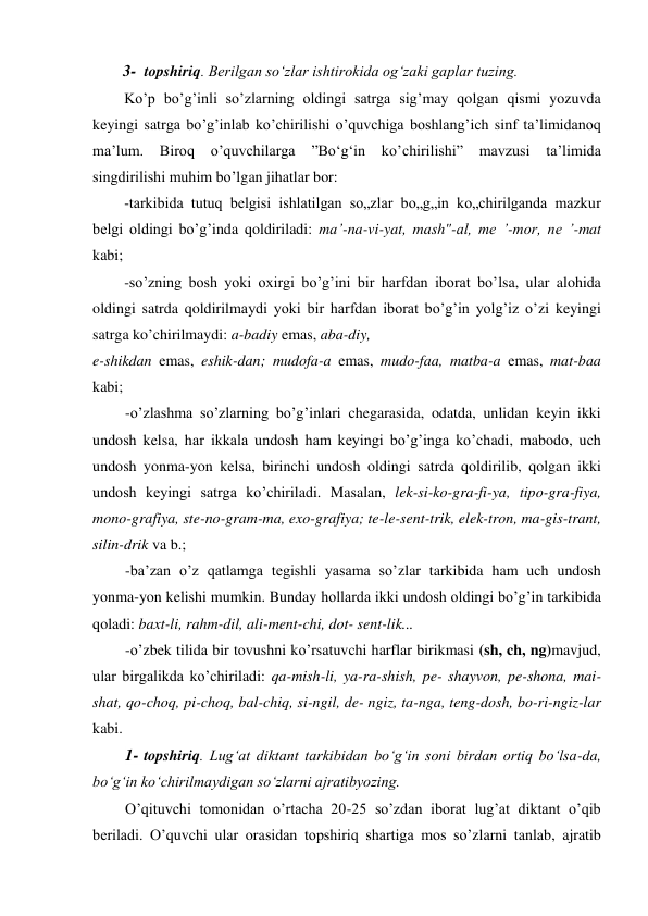 3- topshiriq. Berilgan so‘zlar ishtirokida og‘zaki gaplar tuzing. 
Ko’p bo’g’inli so’zlarning oldingi satrga sig’may qolgan qismi yozuvda 
keyingi satrga bo’g’inlab ko’chirilishi o’quvchiga boshlang’ich sinf ta’limidanoq 
ma’lum. 
Biroq 
o’quvchilarga 
”Bo‘g‘in ko’chirilishi” 
mavzusi ta’limida 
singdirilishi muhim bo’lgan jihatlar bor: 
-tarkibida tutuq belgisi ishlatilgan so„zlar bo„g„in ko„chirilganda mazkur 
belgi oldingi bo’g’inda qoldiriladi: ma’-na-vi-yat, mash"-al, me ’-mor, ne ’-mat 
kabi; 
-so’zning bosh yoki oxirgi bo’g’ini bir harfdan iborat bo’lsa, ular alohida 
oldingi satrda qoldirilmaydi yoki bir harfdan iborat bo’g’in yolg’iz o’zi keyingi 
satrga ko’chirilmaydi: a-badiy emas, aba-diy, 
e-shikdan emas, eshik-dan; mudofa-a emas, mudo-faa, matba-a emas, mat-baa 
kabi; 
-o’zlashma so’zlarning bo’g’inlari chegarasida, odatda, unlidan keyin ikki 
undosh kelsa, har ikkala undosh ham keyingi bo’g’inga ko’chadi, mabodo, uch 
undosh yonma-yon kelsa, birinchi undosh oldingi satrda qoldirilib, qolgan ikki 
undosh keyingi satrga ko’chiriladi. Masalan, lek-si-ko-gra-fi-ya, tipo-gra-fiya, 
mono-grafiya, ste-no-gram-ma, exo-grafiya; te-le-sent-trik, elek-tron, ma-gis-trant, 
silin-drik va b.; 
-ba’zan o’z qatlamga tegishli yasama so’zlar tarkibida ham uch undosh 
yonma-yon kelishi mumkin. Bunday hollarda ikki undosh oldingi bo’g’in tarkibida 
qoladi: baxt-li, rahm-dil, ali-ment-chi, dot- sent-lik... 
-o’zbek tilida bir tovushni ko’rsatuvchi harflar birikmasi (sh, ch, ng)mavjud, 
ular birgalikda ko’chiriladi: qa-mish-li, ya-ra-shish, pe- shayvon, pe-shona, mai-
shat, qo-choq, pi-choq, bal-chiq, si-ngil, de- ngiz, ta-nga, teng-dosh, bo-ri-ngiz-lar 
kabi. 
1- topshiriq. Lug‘at diktant tarkibidan bo‘g‘in soni birdan ortiq bo‘lsa-da, 
bo‘g‘in ko‘chirilmaydigan so‘zlarni ajratibyozing. 
O’qituvchi tomonidan o’rtacha 20-25 so’zdan iborat lug’at diktant o’qib 
beriladi. O’quvchi ular orasidan topshiriq shartiga mos so’zlarni tanlab, ajratib 
