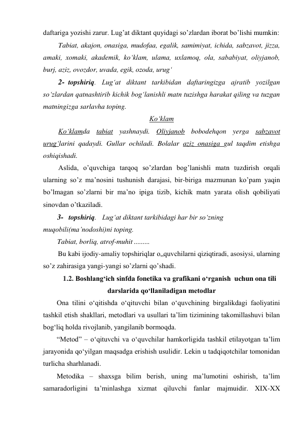 daftariga yozishi zarur. Lug’at diktant quyidagi so’zlardan iborat bo’lishi mumkin: 
Tabiat, akajon, onasiga, mudofaa, egalik, samimiyat, ichida, sabzavot, jizza, 
amaki, xomaki, akademik, ko‘klam, ulama, uxlamoq, ola, sababiyat, oliyjanob, 
burj, aziz, ovozdor, uvada, egik, ozoda, urug‘ 
2- topshiriq. Lug‘at diktant tarkibidan daftaringizga ajratib yozilgan 
so‘zlardan qatnashtirib kichik bog‘lanishli matn tuzishga harakat qiling va tuzgan 
matningizga sarlavha toping. 
Ko‘klam 
Ko‘klamda tabiat yashnaydi. Oliyjanob bobodehqon yerga sabzavot 
urug‘larini qadaydi. Gullar ochiladi. Bolalar aziz onasiga gul taqdim etishga 
oshiqishadi. 
Aslida, o’quvchiga tarqoq so’zlardan bog’lanishli matn tuzdirish orqali 
ularning so’z ma’nosini tushunish darajasi, bir-biriga mazmunan ko’pam yaqin 
bo’lmagan so’zlarni bir ma’no ipiga tizib, kichik matn yarata olish qobiliyati 
sinovdan o’tkaziladi. 
3- topshiriq. Lug‘at diktant tarkibidagi har bir so‘zning 
muqobili(ma’nodoshi)ni toping. 
Tabiat, borliq, atrof-muhit .........  
Bu kabi ijodiy-amaliy topshiriqlar o„quvchilarni qiziqtiradi, asosiysi, ularning 
so’z zahirasiga yangi-yangi so’zlarni qo’shadi. 
         1.2. Boshlang‘ich sinfda fonetika va grafikani o‘rganish  uchun ona tili 
darslarida qo‘llaniladigan metodlar 
Ona tilini o‘qitishda o‘qituvchi bilan o‘quvchining birgalikdagi faoliyatini 
tashkil etish shakllari, metodlari va usullari ta’lim tizimining takomillashuvi bilan 
bog‘liq holda rivojlanib, yangilanib bormoqda.  
“Metod” – o‘qituvchi va o‘quvchilar hamkorligida tashkil etilayotgan ta’lim 
jarayonida qo‘yilgan maqsadga erishish usulidir. Lekin u tadqiqotchilar tomonidan 
turlicha sharhlanadi.  
Metodika – shaxsga bilim berish, uning ma’lumotini oshirish, ta’lim 
samaradorligini ta’minlashga xizmat qiluvchi fanlar majmuidir. XIX-XX 

