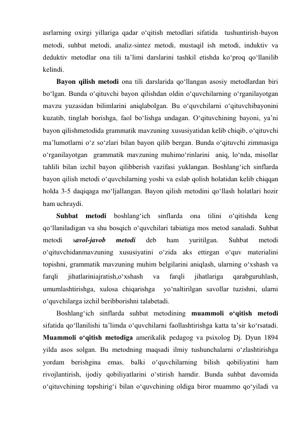 asrlarning oxirgi yillariga qadar o‘qitish metodlari sifatida  tushuntirish-bayon 
metodi, suhbat metodi, analiz-sintez metodi, mustaqil ish metodi, induktiv va 
deduktiv metodlar ona tili ta’limi darslarini tashkil etishda ko‘proq qo‘llanilib 
kelindi.  
Bayon qilish metodi ona tili darslarida qo‘llangan asosiy metodlardan biri 
bo‘lgan. Bunda o‘qituvchi bayon qilishdan oldin o‘quvchilarning o‘rganilayotgan 
mavzu yuzasidan bilimlarini aniqlabolgan. Bu o‘quvchilarni o‘qituvchibayonini 
kuzatib, tinglab borishga, faol bo‘lishga undagan. O‘qituvchining bayoni, ya’ni 
bayon qilishmetodida grammatik mavzuning xususiyatidan kelib chiqib, o‘qituvchi 
ma’lumotlarni o‘z so‘zlari bilan bayon qilib bergan. Bunda o‘qituvchi zimmasiga 
o‘rganilayotgan  grammatik mavzuning muhimo‘rinlarini  aniq, lo‘nda, misollar 
tahlili bilan izchil bayon qilibberish vazifasi yuklangan. Boshlang‘ich sinflarda 
bayon qilish metodi o‘quvchilarning yoshi va eslab qolish holatidan kelib chiqqan 
holda 3-5 daqiqaga mo‘ljallangan. Bayon qilish metodini qo‘llash holatlari hozir 
ham uchraydi.  
Suhbat 
metodi 
boshlang‘ich 
sinflarda 
ona 
tilini 
o‘qitishda 
keng 
qo‘llaniladigan va shu bosqich o‘quvchilari tabiatiga mos metod sanaladi. Suhbat 
metodi 
savol-javob 
metodi 
deb 
ham 
yuritilgan. 
Suhbat 
metodi 
o‘qituvchidanmavzuning xususiyatini o‘zida aks ettirgan o‘quv materialini 
topishni, grammatik mavzuning muhim belgilarini aniqlash, ularning o‘xshash va 
farqli 
jihatlariniajratish,o‘xshash 
va 
farqli 
jihatlariga 
qarabguruhlash, 
umumlashtirishga, xulosa chiqarishga  yo‘naltirilgan savollar tuzishni, ularni  
o‘quvchilarga izchil beribborishni talabetadi.  
Boshlang‘ich sinflarda suhbat metodining muammoli o‘qitish metodi  
sifatida qo‘llanilishi ta’limda o‘quvchilarni faollashtirishga katta ta’sir ko‘rsatadi. 
Muammoli o‘qitish metodiga amerikalik pedagog va psixolog Dj. Dyun 1894 
yilda asos solgan. Bu metodning maqsadi ilmiy tushunchalarni o‘zlashtirishga 
yordam berishgina emas, balki o‘quvchilarning bilish qobiliyatini ham 
rivojlantirish, ijodiy qobiliyatlarini o‘stirish hamdir. Bunda suhbat davomida 
o‘qituvchining topshirig‘i bilan o‘quvchining oldiga biror muammo qo‘yiladi va 

