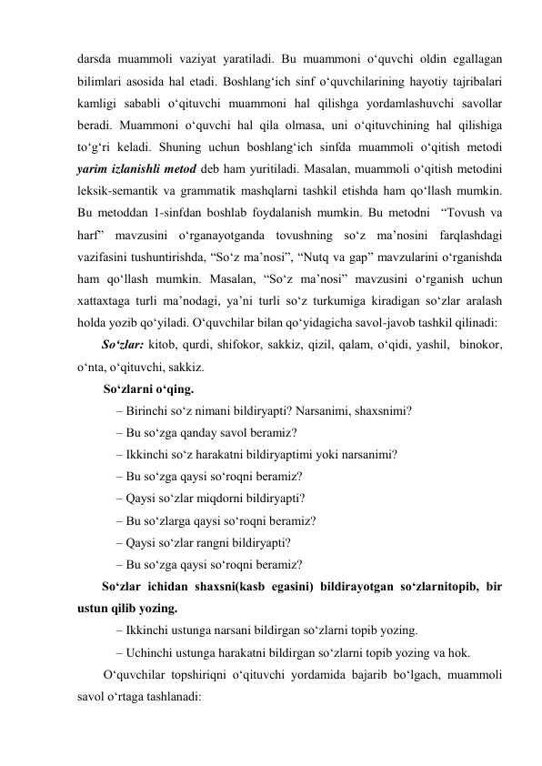 darsda muammoli vaziyat yaratiladi. Bu muammoni o‘quvchi oldin egallagan 
bilimlari asosida hal etadi. Boshlang‘ich sinf o‘quvchilarining hayotiy tajribalari 
kamligi sababli o‘qituvchi muammoni hal qilishga yordamlashuvchi savollar 
beradi. Muammoni o‘quvchi hal qila olmasa, uni o‘qituvchining hal qilishiga 
to‘g‘ri keladi. Shuning uchun boshlang‘ich sinfda muammoli o‘qitish metodi 
yarim izlanishli metod deb ham yuritiladi. Masalan, muammoli o‘qitish metodini 
leksik-semantik va grammatik mashqlarni tashkil etishda ham qo‘llash mumkin. 
Bu metoddan 1-sinfdan boshlab foydalanish mumkin. Bu metodni  “Tovush va 
harf” mavzusini o‘rganayotganda tovushning so‘z ma’nosini farqlashdagi 
vazifasini tushuntirishda, “So‘z ma’nosi”, “Nutq va gap” mavzularini o‘rganishda 
ham qo‘llash mumkin. Masalan, “So‘z ma’nosi” mavzusini o‘rganish uchun 
xattaxtaga turli ma’nodagi, ya’ni turli so‘z turkumiga kiradigan so‘zlar aralash 
holda yozib qo‘yiladi. O‘quvchilar bilan qo‘yidagicha savol-javob tashkil qilinadi: 
So‘zlar: kitob, qurdi, shifokor, sakkiz, qizil, qalam, o‘qidi, yashil,  binokor, 
o‘nta, o‘qituvchi, sakkiz.  
So‘zlarni o‘qing.  
– Birinchi so‘z nimani bildiryapti? Narsanimi, shaxsnimi? 
– Bu so‘zga qanday savol beramiz? 
– Ikkinchi so‘z harakatni bildiryaptimi yoki narsanimi? 
– Bu so‘zga qaysi so‘roqni beramiz? 
– Qaysi so‘zlar miqdorni bildiryapti? 
– Bu so‘zlarga qaysi so‘roqni beramiz? 
– Qaysi so‘zlar rangni bildiryapti? 
– Bu so‘zga qaysi so‘roqni beramiz? 
So‘zlar ichidan shaxsni(kasb egasini) bildirayotgan so‘zlarnitopib, bir 
ustun qilib yozing. 
– Ikkinchi ustunga narsani bildirgan so‘zlarni topib yozing. 
– Uchinchi ustunga harakatni bildirgan so‘zlarni topib yozing va hok. 
O‘quvchilar topshiriqni o‘qituvchi yordamida bajarib bo‘lgach, muammoli 
savol o‘rtaga tashlanadi:  
