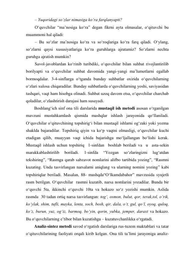 – Yuqoridagi so‘zlar nimasiga ko‘ra farqlanyapti?  
O‘quvchilar “ma’nosiga ko‘ra” degan fikrni ayta olmasalar, o‘qituvchi bu 
muammoni hal qiladi:  
– Bu so‘zlar ma’nosiga ko‘ra va so‘roqlariga ko‘ra farq qiladi. O‘ylang, 
so‘zlarni qaysi xususiyatlariga ko‘ra guruhlarga ajratamiz? So‘zlarni nechta 
guruhga ajratish mumkin?  
Savol-javoblardan ko‘rinib turibdiki, o‘quvchilar bilan suhbat rivojlantirilib 
borilyapti va o‘quvchilar suhbat davomida yangi-yangi ma’lumotlarni egallab 
bormoqdalar. 3-4-sinflarga o‘tganda bunday suhbatlar oxirida o‘quvchilarning 
o‘zlari xulosa chiqaradilar. Bunday suhbatlarda o‘quvchilarning yoshi, saviyasidan 
tashqari, vaqt ham hisobga olinadi. Suhbat uzoq davom etsa, o‘quvchilar charchab 
qoladilar, o‘zlashtirish darajasi ham susayadi. 
Boshlang‘ich sinf ona tili darslarida mustaqil ish metodi asosan o‘rganilgan 
mavzuni mustahkamlash qismida mashqlar ishlash jarayonida qo‘llaniladi. 
O‘quvchilar o‘qituvchining topshirig‘i bilan mustaqil ishlarni og‘zaki yoki yozma 
shaklda bajaradilar. Topshiriq qiyin va ko‘p vaqtni olmasligi, o‘quvchilar kuchi 
etadigan qilib, muayyan vaqt ichida bajarishga mo‘ljallangan bo‘lishi kerak. 
Mustaqil ishlash uchun topshiriq  1-sinfdan  boshlab beriladi va  u  asta-sekin 
marakkablashtirilib 
boriladi. 
1-sinfda 
“Yozgan 
so‘zlaringizni 
lug‘atdan 
tekshiring”, “Rasmga qarab sabzavot nomlarini alifbo tartibida yozing”, “Rasmni 
kuzating. Unda tasvirlangan narsalarni aniqlang va ularning nomini yozing” kabi 
topshiriqlar beriladi. Masalan, 88- mashqda“O‘lkamdabahor” mavzusida syujetli 
rasm berilgan. O‘quvchilar  rasmni kuzatib, narsa nomlarini yozadilar. Bunda bir 
o‘quvchi 5ta, ikkinchi o‘quvchi 10ta va hokazo so‘z yozishi mumkin. Aslida 
rasmda  30 tadan ortiq narsa tasvirlangan: tog‘, osmon, bulut, qor, terak,tol, o‘rik, 
ko‘ylak, shim, tufli, mayka, lenta, soch, bosh, qir, dala, o‘t, gul, qo‘l, oyoq, quloq, 
ko‘z, burun, yuz, og‘iz, barmoq, bo‘yin, qorin, yubka, jemper, daraxt va hokazo. 
Bu o‘quvchilarning e’tibor bilan kuzatishga – kuzatuvchanlikka o‘rgatadi. 
Analiz-sintez metodi savod o‘rgatish darslariga rus-tuzem maktablari va tatar 
o‘qituvchilarining faoliyati orqali kirib kelgan. Ona tili ta’limi jarayoniga analiz-
