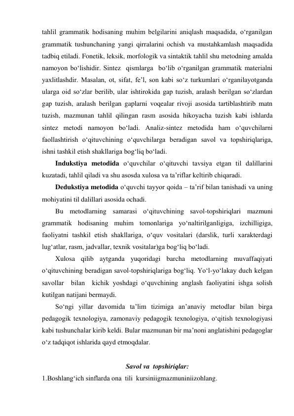 tahlil grammatik hodisaning muhim belgilarini aniqlash maqsadida, o‘rganilgan 
grammatik tushunchaning yangi qirralarini ochish va mustahkamlash maqsadida 
tadbiq etiladi. Fonetik, leksik, morfologik va sintaktik tahlil shu metodning amalda 
namoyon bo‘lishidir. Sintez  qismlarga  bo‘lib o‘rganilgan grammatik materialni 
yaxlitlashdir. Masalan, ot, sifat, fe’l, son kabi so‘z turkumlari o‘rganilayotganda 
ularga oid so‘zlar berilib, ular ishtirokida gap tuzish, aralash berilgan so‘zlardan 
gap tuzish, aralash berilgan gaplarni voqealar rivoji asosida tartiblashtirib matn 
tuzish, mazmunan tahlil qilingan rasm asosida hikoyacha tuzish kabi ishlarda 
sintez metodi namoyon bo‘ladi. Analiz-sintez metodida ham o‘quvchilarni 
faollashtirish o‘qituvchining o‘quvchilarga beradigan savol va topshiriqlariga, 
ishni tashkil etish shakllariga bog‘liq bo‘ladi. 
Indukstiya metodida o‘quvchilar o‘qituvchi tavsiya etgan til dalillarini 
kuzatadi, tahlil qiladi va shu asosda xulosa va ta’riflar keltirib chiqaradi. 
Dedukstiya metodida o‘quvchi tayyor qoida – ta’rif bilan tanishadi va uning 
mohiyatini til dalillari asosida ochadi.  
Bu metodlarning samarasi o‘qituvchining savol-topshiriqlari mazmuni 
grammatik hodisaning muhim tomonlariga yo‘naltirilganligiga, izchilligiga, 
faoliyatni tashkil etish shakllariga, o‘quv vositalari (darslik, turli xarakterdagi 
lug‘atlar, rasm, jadvallar, texnik vositalar)ga bog‘liq bo‘ladi. 
Xulosa qilib aytganda yuqoridagi barcha metodlarning muvaffaqiyati 
o‘qituvchining beradigan savol-topshiriqlariga bog‘liq. Yo‘l-yo‘lakay duch kelgan  
savollar  bilan  kichik yoshdagi o‘quvchining anglash faoliyatini ishga solish 
kutilgan natijani bermaydi. 
So‘ngi yillar davomida ta’lim tizimiga an’anaviy metodlar bilan birga 
pedagogik texnologiya, zamonaviy pedagogik texnologiya, o‘qitish texnologiyasi 
kabi tushunchalar kirib keldi. Bular mazmunan bir ma’noni anglatishini pedagoglar 
o‘z tadqiqot ishlarida qayd etmoqdalar. 
 
Savol va  topshiriqlar: 
1.Boshlang‘ich sinflarda ona  tili  kursiniigmazmuniniizohlang.  
