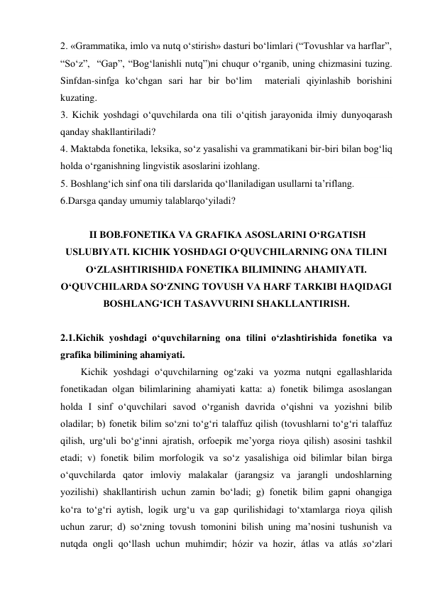 2. «Grammatika, imlo va nutq o‘stirish» dasturi bo‘limlari (“Tovushlar va harflar”, 
“So‘z”,  “Gap”, “Bog‘lanishli nutq”)ni chuqur o‘rganib, uning chizmasini tuzing. 
Sinfdan-sinfga ko‘chgan sari har bir bo‘lim  materiali qiyinlashib borishini 
kuzating. 
3. Kichik yoshdagi o‘quvchilarda ona tili o‘qitish jarayonida ilmiy dunyoqarash 
qanday shakllantiriladi? 
4. Maktabda fonetika, leksika, so‘z yasalishi va grammatikani bir-biri bilan bog‘liq 
holda o‘rganishning lingvistik asoslarini izohlang. 
5. Boshlang‘ich sinf ona tili darslarida qo‘llaniladigan usullarni ta’riflang. 
6.Darsga qanday umumiy talablarqo‘yiladi? 
 
 II BOB.FONETIKA VA GRAFIKA ASOSLARINI O‘RGATISH 
USLUBIYATI. KICHIK YOSHDAGI O‘QUVCHILARNING ONA TILINI 
O‘ZLASHTIRISHIDA FONETIKA BILIMINING AHAMIYATI. 
O‘QUVCHILARDA SO‘ZNING TOVUSH VA HARF TARKIBI HAQIDAGI 
BOSHLANG‘ICH TASAVVURINI SHAKLLANTIRISH. 
 
2.1.Kichik yoshdagi o‘quvchilarning ona tilini o‘zlashtirishida fonetika va 
grafika bilimining ahamiyati.  
Kichik yoshdagi o‘quvchilarning og‘zaki va yozma nutqni egallashlarida 
fonetikadan olgan bilimlarining ahamiyati katta: a) fonetik bilimga asoslangan 
holda I sinf o‘quvchilari savod o‘rganish davrida o‘qishni va yozishni bilib 
oladilar; b) fonetik bilim so‘zni to‘g‘ri talaffuz qilish (tovushlarni to‘g‘ri talaffuz 
qilish, urg‘uli bo‘g‘inni ajratish, orfoepik me’yorga rioya qilish) asosini tashkil 
etadi; v) fonetik bilim morfologik va so‘z yasalishiga oid bilimlar bilan birga 
o‘quvchilarda qator imloviy malakalar (jarangsiz va jarangli undoshlarning 
yozilishi) shakllantirish uchun zamin bo‘ladi; g) fonetik bilim gapni ohangiga 
ko‘ra to‘g‘ri aytish, logik urg‘u va gap qurilishidagi to‘xtamlarga rioya qilish 
uchun zarur; d) so‘zning tovush tomonini bilish uning ma’nosini tushunish va 
nutqda ongli qo‘llash uchun muhimdir; hózir va hozir, átlas va atlás so‘zlari 
