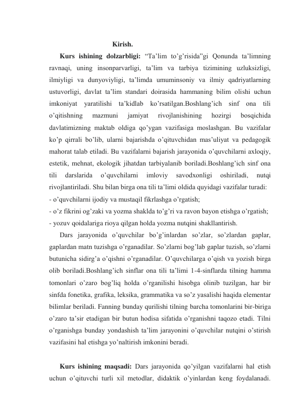  
Kirish. 
 
Kurs ishining dolzarbligi: “Ta’lim to’g’risida”gi Qonunda ta’limning 
ravnaqi, uning insonparvarligi, ta’lim va tarbiya tizimining uzluksizligi, 
ilmiyligi va dunyoviyligi, ta’limda umuminsoniy va ilmiy qadriyatlarning 
ustuvorligi, davlat ta’lim standari doirasida hammaning bilim olishi uchun 
imkoniyat yaratilishi ta’kidlab ko’rsatilgan.Boshlang’ich sinf ona tili 
o’qitishning 
mazmuni 
jamiyat 
rivojlanishining 
hozirgi 
bosqichida 
davlatimizning maktab oldiga qo’ygan vazifasiga moslashgan. Bu vazifalar 
ko’p qirrali bo’lib, ularni bajarishda o’qituvchidan mas’uliyat va pedagogik 
mahorat talab etiladi. Bu vazifalarni bajarish jarayonida o’quvchilarni axloqiy, 
estetik, mehnat, ekologik jihatdan tarbiyalanib boriladi.Boshlang’ich sinf ona 
tili 
darslarida 
o’quvchilarni 
imloviy 
savodxonligi 
oshiriladi, 
nutqi 
rivojlantiriladi. Shu bilan birga ona tili ta’limi oldida quyidagi vazifalar turadi: 
- o’quvchilarni ijodiy va mustaqil fikrlashga o’rgatish; 
- o’z fikrini og’zaki va yozma shaklda to’g’ri va ravon bayon etishga o’rgatish; 
- yozuv qoidalariga rioya qilgan holda yozma nutqini shakllantirish. 
 
Dars jarayonida o’quvchilar bo’g’inlardan so’zlar, so’zlardan gaplar, 
gaplardan matn tuzishga o’rganadilar. So’zlarni bog’lab gaplar tuzish, so’zlarni 
butunicha sidirg’a o’qishni o’rganadilar. O’quvchilarga o’qish va yozish birga 
olib boriladi.Boshlang’ich sinflar ona tili ta’limi 1-4-sinflarda tilning hamma 
tomonlari o’zaro bog’liq holda o’rganilishi hisobga olinib tuzilgan, har bir 
sinfda fonetika, grafika, leksika, grammatika va so’z yasalishi haqida elementar 
bilimlar beriladi. Fanning bunday qurilishi tilning barcha tomonlarini bir-biriga 
o’zaro ta’sir etadigan bir butun hodisa sifatida o’rganishni taqozo etadi. Tilni 
o’rganishga bunday yondashish ta’lim jarayonini o’quvchilar nutqini o’stirish 
vazifasini hal etishga yo’naltirish imkonini beradi. 
 
 
 
 
 
 
 
 
 
 
 
 
 
 
 
 
 
Kurs ishining maqsadi: Dars jarayonida qo’yilgan vazifalarni hal etish 
uchun o’qituvchi turli xil metodlar, didaktik o’yinlardan keng foydalanadi. 
