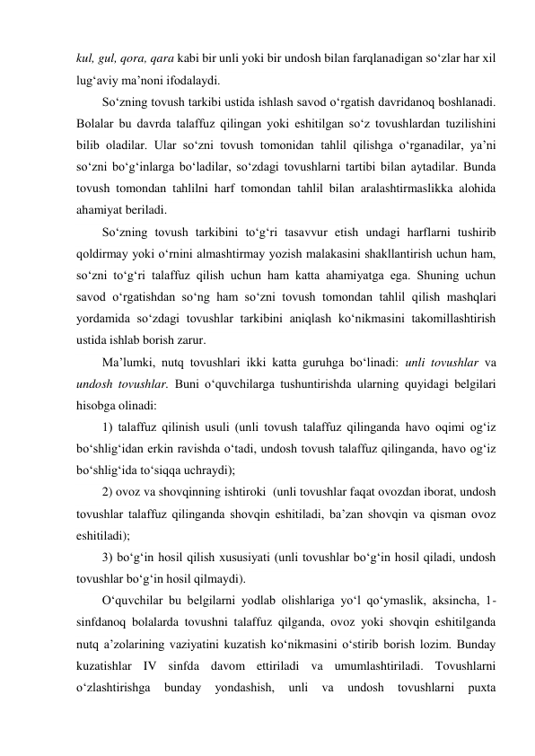 kul, gul, qora, qara kabi bir unli yoki bir undosh bilan farqlanadigan so‘zlar har xil 
lug‘aviy ma’noni ifodalaydi. 
So‘zning tovush tarkibi ustida ishlash savod o‘rgatish davridanoq boshlanadi. 
Bolalar bu davrda talaffuz qilingan yoki eshitilgan so‘z tovushlardan tuzilishini 
bilib oladilar. Ular so‘zni tovush tomonidan tahlil qilishga o‘rganadilar, ya’ni 
so‘zni bo‘g‘inlarga bo‘ladilar, so‘zdagi tovushlarni tartibi bilan aytadilar. Bunda 
tovush tomondan tahlilni harf tomondan tahlil bilan aralashtirmaslikka alohida 
ahamiyat beriladi. 
So‘zning tovush tarkibini to‘g‘ri tasavvur etish undagi harflarni tushirib   
qoldirmay yoki o‘rnini almashtirmay yozish malakasini shakllantirish uchun ham, 
so‘zni to‘g‘ri talaffuz qilish uchun ham katta ahamiyatga ega. Shuning uchun 
savod o‘rgatishdan so‘ng ham so‘zni tovush tomondan tahlil qilish mashqlari 
yordamida so‘zdagi tovushlar tarkibini aniqlash ko‘nikmasini takomillashtirish 
ustida ishlab borish zarur. 
Ma’lumki, nutq tovushlari ikki katta guruhga bo‘linadi: unli tovushlar va 
undosh tovushlar. Buni o‘quvchilarga tushuntirishda ularning quyidagi belgilari 
hisobga olinadi:  
1) talaffuz qilinish usuli (unli tovush talaffuz qilinganda havo oqimi og‘iz 
bo‘shlig‘idan erkin ravishda o‘tadi, undosh tovush talaffuz qilinganda, havo og‘iz 
bo‘shlig‘ida to‘siqqa uchraydi);  
2) ovoz va shovqinning ishtiroki  (unli tovushlar faqat ovozdan iborat, undosh 
tovushlar talaffuz qilinganda shovqin eshitiladi, ba’zan shovqin va qisman ovoz 
eshitiladi);  
3) bo‘g‘in hosil qilish xususiyati (unli tovushlar bo‘g‘in hosil qiladi, undosh 
tovushlar bo‘g‘in hosil qilmaydi). 
O‘quvchilar bu belgilarni yodlab olishlariga yo‘l qo‘ymaslik, aksincha, 1-
sinfdanoq bolalarda tovushni talaffuz qilganda, ovoz yoki shovqin eshitilganda 
nutq a’zolarining vaziyatini kuzatish ko‘nikmasini o‘stirib borish lozim. Bunday 
kuzatishlar IV sinfda davom ettiriladi va umumlashtiriladi. Tovushlarni 
o‘zlashtirishga 
bunday 
yondashish, 
unli 
va 
undosh 
tovushlarni 
puxta 
