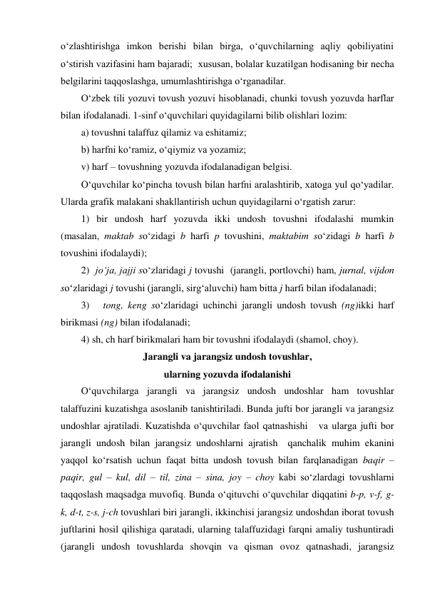 o‘zlashtirishga imkon berishi bilan birga, o‘quvchilarning aqliy qobiliyatini 
o‘stirish vazifasini ham bajaradi;  xususan, bolalar kuzatilgan hodisaning bir necha 
belgilarini taqqoslashga, umumlashtirishga o‘rganadilar. 
O‘zbek tili yozuvi tovush yozuvi hisoblanadi, chunki tovush yozuvda harflar 
bilan ifodalanadi. 1-sinf o‘quvchilari quyidagilarni bilib olishlari lozim: 
a) tovushni talaffuz qilamiz va eshitamiz;  
b) harfni ko‘ramiz, o‘qiymiz va yozamiz;  
v) harf – tovushning yozuvda ifodalanadigan belgisi.  
O‘quvchilar ko‘pincha tovush bilan harfni aralashtirib, xatoga yul qo‘yadilar. 
Ularda grafik malakani shakllantirish uchun quyidagilarni o‘rgatish zarur:   
1) bir undosh harf yozuvda ikki undosh tovushni ifodalashi mumkin    
(masalan, maktab so‘zidagi b harfi p tovushini, maktabim so‘zidagi b harfi b 
tovushini ifodalaydi);  
2)  jo‘ja, jajji so‘zlaridagi j tovushi  (jarangli, portlovchi) ham, jurnal, vijdon 
so‘zlaridagi j tovushi (jarangli, sirg‘aluvchi) ham bitta j harfi bilan ifodalanadi;  
3)   tong, keng so‘zlaridagi uchinchi jarangli undosh tovush (ng)ikki harf 
birikmasi (ng) bilan ifodalanadi; 
4) sh, ch harf birikmalari ham bir tovushni ifodalaydi (shamol, choy). 
Jarangli va jarangsiz undosh tovushlar, 
ularning yozuvda ifodalanishi 
O‘quvchilarga jarangli va jarangsiz undosh undoshlar ham tovushlar    
talaffuzini kuzatishga asoslanib tanishtiriladi. Bunda jufti bor jarangli va jarangsiz 
undoshlar ajratiladi. Kuzatishda o‘quvchilar faol qatnashishi   va ularga jufti bor 
jarangli undosh bilan jarangsiz undoshlarni ajratish  qanchalik muhim ekanini 
yaqqol ko‘rsatish uchun faqat bitta undosh tovush bilan farqlanadigan baqir – 
paqir, gul – kul, dil – til, zina – sina, joy – choy kabi so‘zlardagi tovushlarni 
taqqoslash maqsadga muvofiq. Bunda o‘qituvchi o‘quvchilar diqqatini b-p, v-f, g-
k, d-t, z-s, j-ch tovushlari biri jarangli, ikkinchisi jarangsiz undoshdan iborat tovush 
juftlarini hosil qilishiga qaratadi, ularning talaffuzidagi farqni amaliy tushuntiradi 
(jarangli undosh tovushlarda shovqin va qisman ovoz qatnashadi, jarangsiz 
