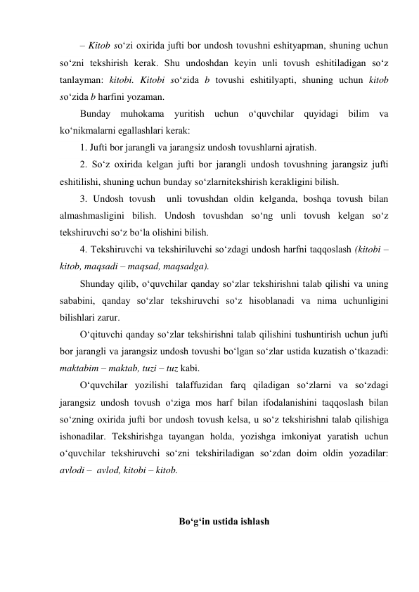 – Kitob so‘zi oxirida jufti bor undosh tovushni eshityapman, shuning uchun 
so‘zni tekshirish kerak. Shu undoshdan keyin unli tovush eshitiladigan so‘z 
tanlayman: kitobi. Kitobi so‘zida b tovushi eshitilyapti, shuning uchun kitob 
so‘zida b harfini yozaman. 
Bunday muhokama yuritish uchun o‘quvchilar quyidagi bilim va 
ko‘nikmalarni egallashlari kerak: 
1. Jufti bor jarangli va jarangsiz undosh tovushlarni ajratish. 
2. So‘z oxirida kelgan jufti bor jarangli undosh tovushning jarangsiz jufti 
eshitilishi, shuning uchun bunday so‘zlarnitekshirish kerakligini bilish. 
3. Undosh tovush  unli tovushdan oldin kelganda, boshqa tovush bilan 
almashmasligini bilish. Undosh tovushdan so‘ng unli tovush kelgan so‘z 
tekshiruvchi so‘z bo‘la olishini bilish. 
4. Tekshiruvchi va tekshiriluvchi so‘zdagi undosh harfni taqqoslash (kitobi –  
kitob, maqsadi – maqsad, maqsadga). 
Shunday qilib, o‘quvchilar qanday so‘zlar tekshirishni talab qilishi va uning 
sababini, qanday so‘zlar tekshiruvchi so‘z hisoblanadi va nima uchunligini 
bilishlari zarur. 
O‘qituvchi qanday so‘zlar tekshirishni talab qilishini tushuntirish uchun jufti 
bor jarangli va jarangsiz undosh tovushi bo‘lgan so‘zlar ustida kuzatish o‘tkazadi: 
maktabim – maktab, tuzi – tuz kabi. 
O‘quvchilar yozilishi talaffuzidan farq qiladigan so‘zlarni va so‘zdagi 
jarangsiz undosh tovush o‘ziga mos harf bilan ifodalanishini taqqoslash bilan 
so‘zning oxirida jufti bor undosh tovush kelsa, u so‘z tekshirishni talab qilishiga 
ishonadilar. Tekshirishga tayangan holda, yozishga imkoniyat yaratish uchun 
o‘quvchilar tekshiruvchi so‘zni tekshiriladigan so‘zdan doim oldin yozadilar: 
avlodi –  avlod, kitobi – kitob. 
 
 
Bo‘g‘in ustida ishlash 
