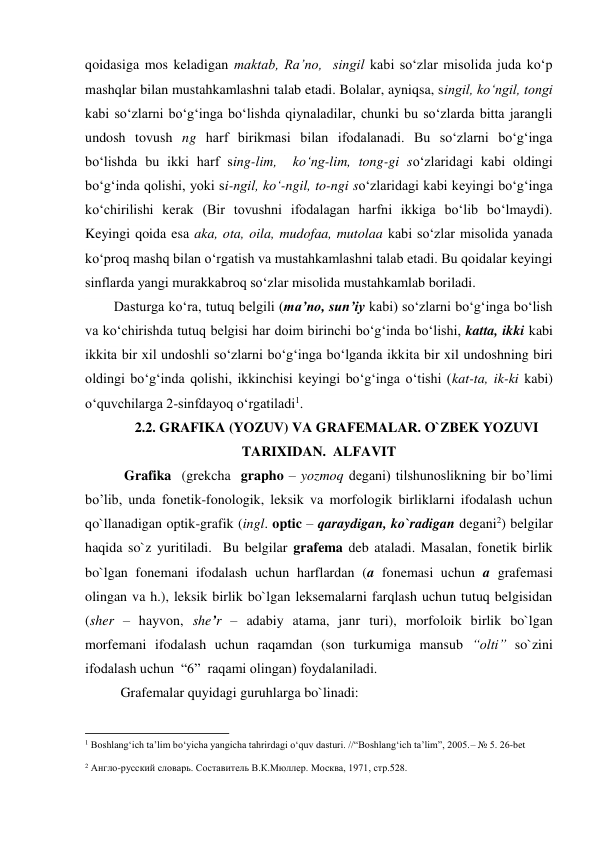 qoidasiga mos keladigan maktab, Ra’no,  singil kabi so‘zlar misolida juda ko‘p 
mashqlar bilan mustahkamlashni talab etadi. Bolalar, ayniqsa, singil, ko‘ngil, tongi 
kabi so‘zlarni bo‘g‘inga bo‘lishda qiynaladilar, chunki bu so‘zlarda bitta jarangli 
undosh tovush ng harf birikmasi bilan ifodalanadi. Bu so‘zlarni bo‘g‘inga 
bo‘lishda bu ikki harf sing-lim,  ko‘ng-lim, tong-gi so‘zlaridagi kabi oldingi 
bo‘g‘inda qolishi, yoki si-ngil, ko‘-ngil, to-ngi so‘zlaridagi kabi keyingi bo‘g‘inga 
ko‘chirilishi kerak (Bir tovushni ifodalagan harfni ikkiga bo‘lib bo‘lmaydi). 
Keyingi qoida esa aka, ota, oila, mudofaa, mutolaa kabi so‘zlar misolida yanada 
ko‘proq mashq bilan o‘rgatish va mustahkamlashni talab etadi. Bu qoidalar keyingi 
sinflarda yangi murakkabroq so‘zlar misolida mustahkamlab boriladi. 
Dasturga ko‘ra, tutuq belgili (ma’no, sun’iy kabi) so‘zlarni bo‘g‘inga bo‘lish 
va ko‘chirishda tutuq belgisi har doim birinchi bo‘g‘inda bo‘lishi, katta, ikki kabi 
ikkita bir xil undoshli so‘zlarni bo‘g‘inga bo‘lganda ikkita bir xil undoshning biri 
oldingi bo‘g‘inda qolishi, ikkinchisi keyingi bo‘g‘inga o‘tishi (kat-ta, ik-ki kabi) 
o‘quvchilarga 2-sinfdayoq o‘rgatiladi1.  
2.2. GRAFIKA (YOZUV) VA GRAFEMALAR. O`ZBEK YOZUVI 
TARIXIDAN.  ALFAVIT 
 Grafika  (grekcha  grapho – yozmoq degani) tilshunoslikning bir bo’limi 
bo’lib, unda fonetik-fonologik, leksik va morfologik birliklarni ifodalash uchun 
qo`llanadigan optik-grafik (ingl. optic – qaraydigan, ko`radigan degani2) belgilar 
haqida so`z yuritiladi.  Bu belgilar grafema deb ataladi. Masalan, fonetik birlik 
bo`lgan fonemani ifodalash uchun harflardan (a fonemasi uchun a grafemasi 
olingan va h.), leksik birlik bo`lgan leksemalarni farqlash uchun tutuq belgisidan 
(sher – hayvon, she’r – adabiy atama, janr turi), morfoloik birlik bo`lgan 
morfemani ifodalash uchun raqamdan (son turkumiga mansub “olti” so`zini 
ifodalash uchun  “6”  raqami olingan) foydalaniladi. 
Grafemalar quyidagi guruhlarga bo`linadi: 
                                                          
 
1 Boshlang‘ich ta’lim bo‘yicha yangicha tahrirdagi o‘quv dasturi. //“Boshlang‘ich ta’lim”, 2005.– № 5. 26-bet 
2 Англо-русский словарь. Составитель В.К.Мюллер. Москва, 1971, стр.528. 
 
