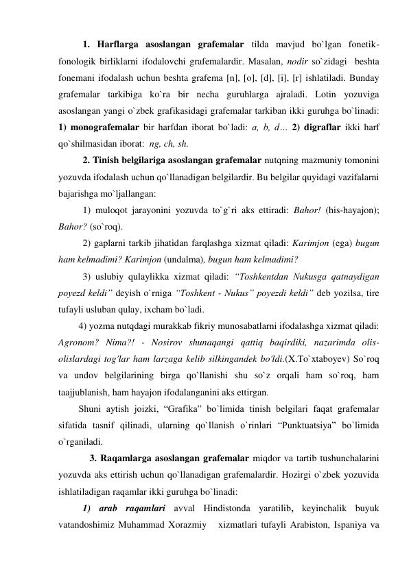 1. Harflarga asoslangan grafemalar tilda mavjud bo`lgan fonetik-
fonologik birliklarni ifodalovchi grafemalardir. Masalan, nodir so`zidagi  beshta 
fonemani ifodalash uchun beshta grafema [n], [o], [d], [i], [r] ishlatiladi. Bunday 
grafemalar tarkibiga ko`ra bir necha guruhlarga ajraladi. Lotin yozuviga 
asoslangan yangi o`zbek grafikasidagi grafemalar tarkiban ikki guruhga bo`linadi: 
1) monografemalar bir harfdan iborat bo`ladi: a, b, d… 2) digraflar ikki harf 
qo`shilmasidan iborat:  ng, ch, sh. 
2. Tinish belgilariga asoslangan grafemalar nutqning mazmuniy tomonini 
yozuvda ifodalash uchun qo`llanadigan belgilardir. Bu belgilar quyidagi vazifalarni 
bajarishga mo`ljallangan:  
1) muloqot jarayonini yozuvda to`g`ri aks ettiradi: Bahor! (his-hayajon); 
Bahor? (so`roq).  
2) gaplarni tarkib jihatidan farqlashga xizmat qiladi: Karimjon (ega) bugun 
ham kelmadimi? Karimjon (undalma), bugun ham kelmadimi? 
3) uslubiy qulaylikka xizmat qiladi: “Toshkentdan Nukusga qatnaydigan 
poyezd keldi” deyish o`rniga “Toshkent - Nukus” poyezdi keldi” deb yozilsa, tire 
tufayli usluban qulay, ixcham bo`ladi. 
 
4) yozma nutqdagi murakkab fikriy munosabatlarni ifodalashga xizmat qiladi: 
Agronom? Nima?! - Nosirov shunaqangi qattiq baqirdiki, nazarimda olis-
olislardagi tog'lar ham larzaga kelib silkingandek bo'ldi.(X.To`xtaboyev) So`roq 
va undov belgilarining birga qo`llanishi shu so`z orqali ham so`roq, ham 
taajjublanish, ham hayajon ifodalanganini aks ettirgan. 
 
Shuni aytish joizki, “Grafika” bo`limida tinish belgilari faqat grafemalar 
sifatida tasnif qilinadi, ularning qo`llanish o`rinlari “Punktuatsiya” bo`limida 
o`rganiladi. 
             3. Raqamlarga asoslangan grafemalar miqdor va tartib tushunchalarini 
yozuvda aks ettirish uchun qo`llanadigan grafemalardir. Hozirgi o`zbek yozuvida 
ishlatiladigan raqamlar ikki guruhga bo`linadi: 
 
1) arab raqamlari avval Hindistonda yaratilib, keyinchalik buyuk 
vatandoshimiz Muhammad Xorazmiy   xizmatlari tufayli Arabiston, Ispaniya va 
