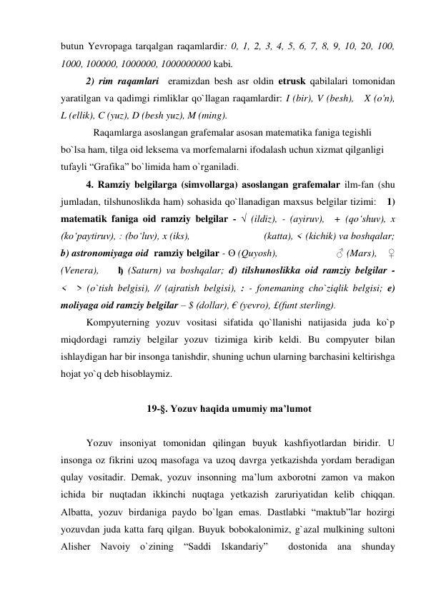 butun Yevropaga tarqalgan raqamlardir: 0, 1, 2, 3, 4, 5, 6, 7, 8, 9, 10, 20, 100, 
1000, 100000, 1000000, 1000000000 kabi.  
 
2) rim raqamlari  eramizdan besh asr oldin etrusk qabilalari tomonidan 
yaratilgan va qadimgi rimliklar qo`llagan raqamlardir: I (bir), V (besh),   X (o'n),   
L (ellik), C (yuz), D (besh yuz), M (ming). 
             Raqamlarga asoslangan grafemalar asosan matematika faniga tegishli 
bo`lsa ham, tilga oid leksema va morfemalarni ifodalash uchun xizmat qilganligi 
tufayli “Grafika” bo`limida ham o`rganiladi.  
4. Ramziy belgilarga (simvollarga) asoslangan grafemalar ilm-fan (shu 
jumladan, tilshunoslikda ham) sohasida qo`llanadigan maxsus belgilar tizimi:   1) 
matematik faniga oid ramziy belgilar - √ (ildiz), - (ayiruv),  + (qo‘shuv), x 
(ko‘paytiruv), : (bo‘luv), x (iks),                           (katta), < (kichik) va boshqalar; 
b) astronomiyaga oid  ramziy belgilar - ʘ (Quyosh),                      ♂ (Mars),    ♀ 
(Venera),    ђ (Saturn) va boshqalar; d) tilshunoslikka oid ramziy belgilar -             
<  > (o`tish belgisi), // (ajratish belgisi), : - fonemaning cho`ziqlik belgisi; e) 
moliyaga oid ramziy belgilar – $ (dollar), € (yevro), £(funt sterling).  
Kompyuterning yozuv vositasi sifatida qo`llanishi natijasida juda ko`p 
miqdordagi ramziy belgilar yozuv tizimiga kirib keldi. Bu compyuter bilan 
ishlaydigan har bir insonga tanishdir, shuning uchun ularning barchasini keltirishga 
hojat yo`q deb hisoblaymiz.    
 
 19-§. Yozuv haqida umumiy ma’lumot 
 
 
Yozuv insoniyat tomonidan qilingan buyuk kashfiyotlardan biridir. U 
insonga oz fikrini uzoq masofaga va uzoq davrga yetkazishda yordam beradigan  
qulay vositadir. Demak, yozuv insonning ma’lum axborotni zamon va makon 
ichida bir nuqtadan ikkinchi nuqtaga yetkazish zaruriyatidan kelib chiqqan. 
Albatta, yozuv birdaniga paydo bo`lgan emas. Dastlabki “maktub”lar hozirgi 
yozuvdan juda katta farq qilgan. Buyuk bobokalonimiz, g`azal mulkining sultoni 
Alisher Navoiy o`zining “Saddi Iskandariy”  dostonida ana shunday 
