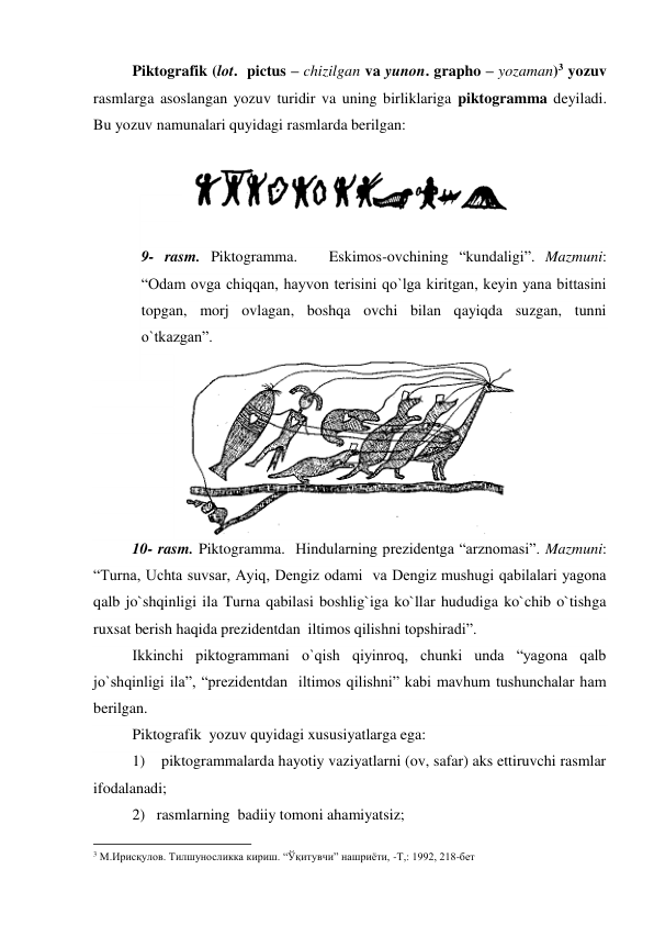  
Piktografik (lot.  pictus – chizilgan va yunon. grapho – yozaman)3 yozuv 
rasmlarga asoslangan yozuv turidir va uning birliklariga piktogramma deyiladi. 
Bu yozuv namunalari quyidagi rasmlarda berilgan: 
 
 
 
 
9- rasm. Piktogramma.   Eskimos-ovchining “kundaligi”. Mazmuni: 
“Odam ovga chiqqan, hayvon terisini qo`lga kiritgan, keyin yana bittasini 
topgan, morj ovlagan, boshqa ovchi bilan qayiqda suzgan, tunni 
o`tkazgan”. 
 
  
 
 
 
 
 
10- rasm. Piktogramma.  Hindularning prezidentga “arznomasi”. Mazmuni: 
“Turna, Uchta suvsar, Ayiq, Dengiz odami  va Dengiz mushugi qabilalari yagona 
qalb jo`shqinligi ila Turna qabilasi boshlig`iga ko`llar hududiga ko`chib o`tishga 
ruxsat berish haqida prezidentdan  iltimos qilishni topshiradi”.  
Ikkinchi piktogrammani o`qish qiyinroq, chunki unda “yagona qalb 
jo`shqinligi ila”, “prezidentdan  iltimos qilishni” kabi mavhum tushunchalar ham 
berilgan.    
Piktografik  yozuv quyidagi xususiyatlarga ega: 
1)    piktogrammalarda hayotiy vaziyatlarni (ov, safar) aks ettiruvchi rasmlar 
ifodalanadi;  
2)   rasmlarning  badiiy tomoni ahamiyatsiz; 
                                                          
 
3 М.Ирисқулов. Тилшуносликка кириш. “Ўқитувчи” нашриёти, -Т,: 1992, 218-бет   
