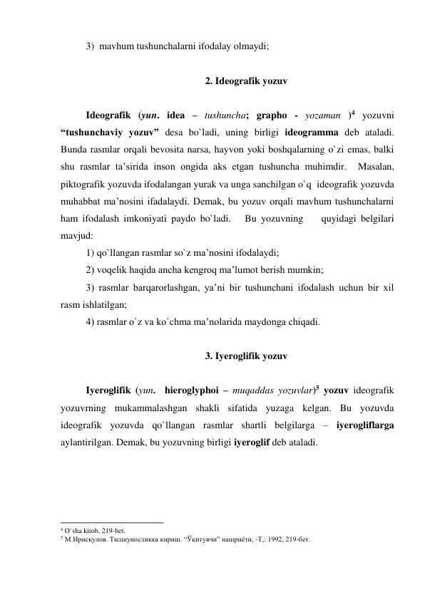3)  mavhum tushunchalarni ifodalay olmaydi; 
 
2. Ideografik yozuv 
 
Ideografik (yun. idea – tushuncha; grapho - yozaman )4 yozuvni 
“tushunchaviy yozuv” desa bo`ladi, uning birligi ideogramma deb ataladi.  
Bunda rasmlar orqali bevosita narsa, hayvon yoki boshqalarning o`zi emas, balki 
shu rasmlar ta’sirida inson ongida aks etgan tushuncha muhimdir.  Masalan,  
piktografik yozuvda ifodalangan yurak va unga sanchilgan o`q  ideografik yozuvda 
muhabbat ma’nosini ifadalaydi. Demak, bu yozuv orqali mavhum tushunchalarni 
ham ifodalash imkoniyati paydo bo`ladi.   Bu yozuvning    quyidagi belgilari 
mavjud: 
1) qo`llangan rasmlar so`z ma’nosini ifodalaydi; 
2) voqelik haqida ancha kengroq ma’lumot berish mumkin; 
3) rasmlar barqarorlashgan, ya’ni bir tushunchani ifodalash uchun bir xil 
rasm ishlatilgan; 
4) rasmlar o`z va ko`chma ma’nolarida maydonga chiqadi. 
 
3. Iyeroglifik yozuv 
 
 
Iyeroglifik (yun.  hieroglyphoi – muqaddas yozuvlar)5 yozuv ideografik 
yozuvrning mukammalashgan shakli sifatida yuzaga kelgan. Bu yozuvda 
ideografik yozuvda qo`llangan rasmlar shartli belgilarga – iyerogliflarga 
aylantirilgan. Demak, bu yozuvning birligi iyeroglif deb ataladi.  
 
                                                          
 
4 O`sha kitob, 219-bet. 
5 М.Ирисқулов. Тилшуносликка кириш. “Ўқитувчи” нашриёти, -Т,: 1992, 219-бет.  
  
 
