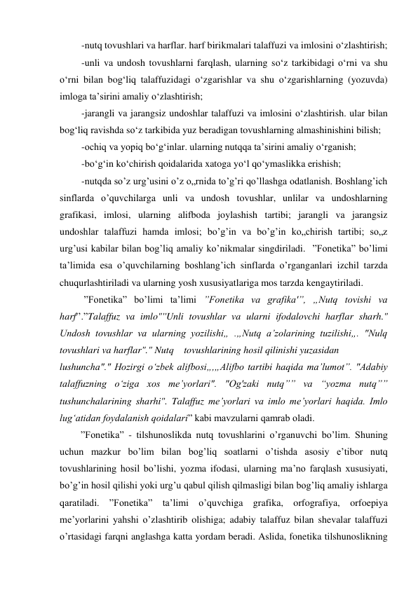 -nutq tovushlari va harflar. harf birikmalari talaffuzi va imlosini o‘zlashtirish; 
-unli va undosh tovushlarni farqlash, ularning so‘z tarkibidagi o‘rni va shu 
o‘rni bilan bog‘liq talaffuzidagi o‘zgarishlar va shu o‘zgarishlarning (yozuvda) 
imloga ta’sirini amaliy o‘zlashtirish; 
-jarangli va jarangsiz undoshlar talaffuzi va imlosini o‘zlashtirish. ular bilan 
bog‘liq ravishda so‘z tarkibida yuz beradigan tovushlarning almashinishini bilish; 
-ochiq va yopiq bo‘g‘inlar. ularning nutqqa ta’sirini amaliy o‘rganish; 
-bo‘g‘in ko‘chirish qoidalarida xatoga yo‘l qo‘ymaslikka erishish; 
-nutqda so’z urg’usini o’z o„rnida to’g’ri qo’llashga odatlanish. Boshlang’ich 
sinflarda o’quvchilarga unli va undosh tovushlar, unlilar va undoshlarning 
grafikasi, imlosi, ularning alifboda joylashish tartibi; jarangli va jarangsiz 
undoshlar talaffuzi hamda imlosi; bo’g’in va bo’g’in ko„chirish tartibi; so„z 
urg’usi kabilar bilan bog’liq amaliy ko’nikmalar singdiriladi.  ”Fonetika” bo’limi 
ta’limida esa o’quvchilarning boshlang’ich sinflarda o’rganganlari izchil tarzda 
chuqurlashtiriladi va ularning yosh xususiyatlariga mos tarzda kengaytiriladi. 
 ”Fonetika” bo’limi ta’limi ”Fonetika va grafika'”, „Nutq tovishi va 
harf'’.”Talaffuz va imlo"''Unli tovushlar va ularni ifodalovchi harflar sharh." 
Undosh tovushlar va ularning yozilishi„ .„Nutq a’zolarining tuzilishi„. "Nulq 
tovushlari va harflar"." Nutq tovushlarining hosil qilinishi yuzasidan 
lushuncha"." Hozirgi o‘zbek alifbosi„,„Alifbo tartibi haqida ma’lumot”. "Adabiy 
talaffuzning o‘ziga xos me’yorlari". "Og'zaki nutq”” va “yozma nutq”” 
tushunchalarining sharhi". Talaffuz me’yorlari va imlo me’yorlari haqida. Imlo 
lug‘atidan foydalanish qoidalari” kabi mavzularni qamrab oladi. 
”Fonetika” - tilshunoslikda nutq tovushlarini o’rganuvchi bo’lim. Shuning 
uchun mazkur bo’lim bilan bog’liq soatlarni o’tishda asosiy e’tibor nutq 
tovushlarining hosil bo’lishi, yozma ifodasi, ularning ma’no farqlash xususiyati, 
bo’g’in hosil qilishi yoki urg’u qabul qilish qilmasligi bilan bog’liq amaliy ishlarga 
qaratiladi. ”Fonetika” ta’limi o’quvchiga grafika, orfografiya, orfoepiya 
me’yorlarini yahshi o’zlashtirib olishiga; adabiy talaffuz bilan shevalar talaffuzi 
o’rtasidagi farqni anglashga katta yordam beradi. Aslida, fonetika tilshunoslikning 
