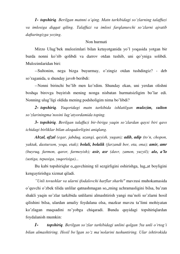 1- topshiriq. Berilgan matnni o‘qing. Matn tarkibidagi so‘zlarning talaffuzi 
va imlosiga diqqat qiling. Talaffuzi va imlosi farqlanuvchi so‘zlarni ajratib 
daftaringizga yozing. 
Non hurmati 
Mirzo Ulug’bek mulozimlari bilan ketayotganida yo’l yoqasida yotgan bir 
burda nonni ko’rib qolibdi va darrov otdan tushib, uni qo’yniga solibdi. 
Mulozimlaridan biri: 
--Sultonim, nega bizga buyurmay, o’zingiz otdan tushdingiz? - deb 
so’raganida, u shunday javob beribdi: 
--Nonni birinchi bo’lib men ko’rdim. Shunday ekan, uni yerdan olishni 
boshqa birovga buyirish mening nonga nisbatan hurmatsizligim bo’lar edi. 
Nonning ulug’ligi oldida mening podsholigim nima bo’libdi? 
2- topshiriq. Yuqoridagi matn tarkibida ishlatilgan mulozim, sulton 
so‘zlariningma’nosini lug‘atyordamida toping. 
3- topshiriq. Berilgan talaffuzi bir-biriga yaqin so‘zlardan qaysi biri qavs 
ichidagi birliklar bilan aloqadorligini aniqlang. 
Abzal, afzal (egar, jabduq, uzangi, qayish, yugan); adib, adip (to‘n, chopon, 
yaktak, dasturxon, yoqa, etak); bolali, bolalik (farzandi bor, ota, ona); amir, amr 
(buyruq, farmon, qaror, farmoyish); asir, asr (davr, zamon, yuzyil); alo, a’lo 
(ustiga, tepasiga, yuqorisiga)... 
Bu kabi topshiriqlar o„quvchining til sezgirligini oshirishga, lug„at boyligini 
kengaytirishga xizmat qiladi. 
”Unli tovushlar va ularni ifodalovchi harflar sharhi" mavzusi muhokamasida 
o’quvchi o’zbek tilida unlilar qatnashmagan so„zning uchramasligini bilsa, ba’zan 
shakli yaqin so’zlar tarkibida unlilarni almashtirish yangi ma’noli so’zlarni hosil 
qilishini bilsa, ulardan amaliy foydalana olsa, mazkur mavzu ta’limi mohiyatan 
ko’zlagan maqsadini ro’yobga chiqaradi. Bunda quyidagi topshiriqlardan 
foydalanish mumkin: 
1- 
topshiriq. Berilgan so‘zlar tarkibidagi unlini qolgan 5ta unli o‘rtog‘i 
bilan almashtiring. Hosil bo‘lgan so‘z ma’nolarini tushuntiring. Ular ishtirokida 
