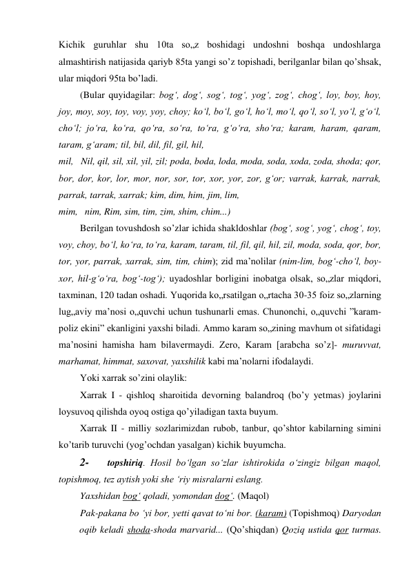 Kichik guruhlar shu 10ta so„z boshidagi undoshni boshqa undoshlarga 
almashtirish natijasida qariyb 85ta yangi so’z topishadi, berilganlar bilan qo’shsak, 
ular miqdori 95ta bo’ladi. 
(Bular quyidagilar: bog‘, dog‘, sog‘, tog‘, yog‘, zog‘, chog‘, loy, boy, hoy, 
joy, moy, soy, toy, voy, yoy, choy; ko‘l, bo‘l, go‘l, ho‘l, mo‘l, qo‘l, so‘l, yo‘l, g‘o‘l, 
cho‘l; jo‘ra, ko‘ra, qo‘ra, so‘ra, to‘ra, g‘o‘ra, sho‘ra; karam, haram, qaram, 
taram, g‘aram; til, bil, dil, fil, gil, hil, 
mil, Nil, qil, sil, xil, yil, zil; poda, boda, loda, moda, soda, xoda, zoda, shoda; qor, 
bor, dor, kor, lor, mor, nor, sor, tor, xor, yor, zor, g‘or; varrak, karrak, narrak, 
parrak, tarrak, xarrak; kim, dim, him, jim, lim, 
mim, nim, Rim, sim, tim, zim, shim, chim...) 
Berilgan tovushdosh so’zlar ichida shakldoshlar (bog‘, sog‘, yog‘, chog‘, toy, 
voy, choy, bo‘l, ko‘ra, to‘ra, karam, taram, til, fil, qil, hil, zil, moda, soda, qor, bor, 
tor, yor, parrak, xarrak, sim, tim, chim); zid ma’nolilar (nim-lim, bog‘-cho‘l, boy-
xor, hil-g‘o‘ra, bog‘-tog‘); uyadoshlar borligini inobatga olsak, so„zlar miqdori, 
taxminan, 120 tadan oshadi. Yuqorida ko„rsatilgan o„rtacha 30-35 foiz so„zlarning 
lug„aviy ma’nosi o„quvchi uchun tushunarli emas. Chunonchi, o„quvchi ”karam-
poliz ekini” ekanligini yaxshi biladi. Ammo karam so„zining mavhum ot sifatidagi 
ma’nosini hamisha ham bilavermaydi. Zero, Karam [arabcha so’z]- muruvvat, 
marhamat, himmat, saxovat, yaxshilik kabi ma’nolarni ifodalaydi. 
Yoki xarrak so’zini olaylik: 
Xarrak I - qishloq sharoitida devorning balandroq (bo’y yetmas) joylarini 
loysuvoq qilishda oyoq ostiga qo’yiladigan taxta buyum. 
Xarrak II - milliy sozlarimizdan rubob, tanbur, qo’shtor kabilarning simini 
ko’tarib turuvchi (yog’ochdan yasalgan) kichik buyumcha. 
2- 
topshiriq. Hosil bo‘lgan so‘zlar ishtirokida o‘zingiz bilgan maqol, 
topishmoq, tez aytish yoki she ‘riy misralarni eslang. 
Yaxshidan bog‘ qoladi, yomondan dog‘. (Maqol) 
Pak-pakana bo ‘yi bor, yetti qavat to‘ni bor. (karam) (Topishmoq) Daryodan 
oqib keladi shoda-shoda marvarid... (Qo’shiqdan) Qoziq ustida qor turmas. 
