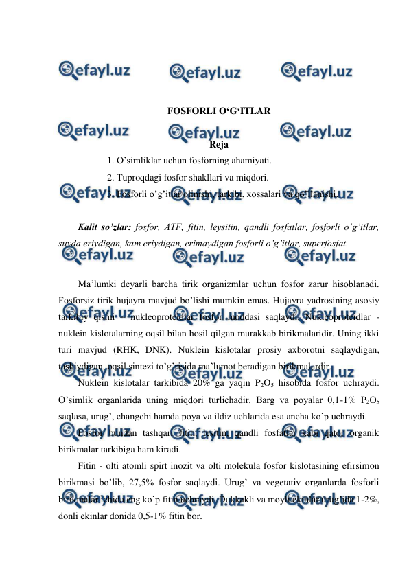  
 
 
 
 
 
FOSFORLI O‘G‘ITLAR 
 
Reja 
1. O’simliklar uchun fosforning ahamiyati. 
2. Tuproqdagi fosfor shakllari va miqdori. 
3. Fosforli o’g’itlar olinishi, tarkibi, xossalari va qo’llanishi. 
 
Kalit so’zlar: fosfor, ATF, fitin, leysitin, qandli fosfatlar, fosforli o’g’itlar, 
suvda eriydigan, kam eriydigan, erimaydigan fosforli o’g’itlar, superfosfat. 
 
Ma’lumki deyarli barcha tirik organizmlar uchun fosfor zarur hisoblanadi. 
Fosforsiz tirik hujayra mavjud bo’lishi mumkin emas. Hujayra yadrosining asosiy 
tarkibiy qismi – nukleoproteidlar fosfor moddasi saqlaydi. Nukleoproteidlar - 
nuklein kislotalarning oqsil bilan hosil qilgan murakkab birikmalaridir. Uning ikki 
turi mavjud (RHK, DNK). Nuklein kislotalar prosiy axborotni saqlaydigan, 
tashiydigan, oqsil sintezi to’g’risida ma’lumot beradigan birikmalardir. 
Nuklein kislotalar tarkibida 20% ga yaqin P2O5 hisobida fosfor uchraydi. 
O’simlik organlarida uning miqdori turlichadir. Barg va poyalar 0,1-1% P2O5 
saqlasa, urug’, changchi hamda poya va ildiz uchlarida esa ancha ko’p uchraydi. 
Fosfor bundan tashqari fitin, lesitin, qandli fosfatlar kabi qator organik 
birikmalar tarkibiga ham kiradi. 
Fitin - olti atomli spirt inozit va olti molekula fosfor kislotasining efirsimon 
birikmasi bo’lib, 27,5% fosfor saqlaydi. Urug’ va vegetativ organlarda fosforli 
birikmalar ichida eng ko’p fitin uchraydi. Dukkakli va moyli ekinlar urug’ida 1-2%, 
donli ekinlar donida 0,5-1% fitin bor. 
