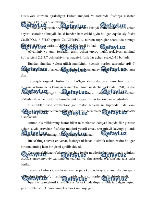  
 
xususiyati ildizdan ajraladigan kislota miqdori va tarkibida fosforga nisbatan 
kalsiyning ko’pligi bilan tushuntiriladi. 
Zamonaviy qarashlar bo’yicha tuproqda uch kalsiyli fosfat hosil bo’lishi uchun 
deyarli sharoit bo’lmaydi. Balki bundan ham erishi qiyin bo’lgan oqtakalsiy fosfat 
Ca4H(PO4)3 * 3H2O appatit Ca5(OH)(PO4)3, nordon tuproqlar sharoitida strengit 
Fe(OH)2H2PO4 va varissit AI(OH)2H2PO4 hosil bo’ladi. 
Alyuminiy va temir fosfatlari erishi uchun tuproq muhit reaksiyasi minimal 
ko’rsatkichi 2,2-3,7 uch kalsiyli va magniyli fosfatlar uchun esa 6,5-10 bo’ladi.   
Bundan shunday xulosa qilish mumkinki, kuchsiz nordon tuproqlar (pH-6) 
o’simliklarni fosfat bilan oziqlanishi uchun nisbatan qulay tuproq sharoiti hisoblanar 
ekan. 
Tuproqda organik fosfor kam bo’lgan sharoitda oson eruvchan fosforli 
birikmalar birmuncha kamayishi mumkin. Aniqlanishicha, tarkibida 0,2-0,3% dan 
kam fosfor saqlaydigan moddalar minerallashuvi natijasida, o’simlik uchun 
o’zlashtiriluvchan fosfor to’lasincha mikroorganizmlar tomonidan singdiriladi. 
O’simliklar oson o’zlashtiradigan fosfor birikmalari tuproqda juda kam. 
O’simlik oziqlanishi uchun eng maqbo’l fosforli birikmalar suvda eruvchan fosfatlar 
hisoblanadi. 
Ammo o’simliklarning fosfor bilan ta’minlanish darajasi haqida fikr yuritish 
uchun suvda eruvchan fosfatlar miqdori yetarli emas, shu tufayli keyingi yillarda 
kuchsiz nordon so’rimdagi fosfor miqdori aniqlanadi. 
Bu so’rimga suvda eruvchan fosforga nisbatan o’simlik uchun zaxira bo’lgan 
birikmalarning ham bir qismi ajralib chiqadi. 
Tuproq tarkibidagi o’zlashtiriluvchan fosfor miqdorini laboratoriyada aniqlash 
asosida agrokimyoviy xaritanoma tuziladi va shu asosda o’g’itlashga tavsiyalar 
beriladi. 
Tabiatda fosfor saqlovchi minerallar juda ko’p uchraydi, ammo ulardan apatit 
va fosforit fosforli o’g’it ishlab chiqarish uchun xom-ashyo bo’lib hisoblanadi. 
Apatit – tuproq hosil kiluvchi ona jins tarkibida dispers holda tarqalgan otqindi 
jins hisoblanadi. Ammo uning konlari kam tarqalgan. 
