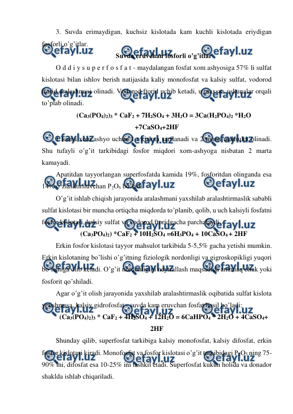  
 
3. Suvda erimaydigan, kuchsiz kislotada kam kuchli kislotada eriydigan 
fosforli o’g’itlar. 
Suvda eruvchan fosforli o’g’itlar 
O d d i y s u p e r f o s f a t - maydalangan fosfat xom ashyosiga 57% li sulfat 
kislotasi bilan ishlov berish natijasida kaliy monofosfat va kalsiy sulfat, vodorod 
ftorid aralashmasi olinadi. Vodorod ftorid uchib ketadi, u maxsus uskunalar orqali 
to’plab olinadi. 
(Ca3(PO4)2)3 * CaF2 + 7H2SO4 + 3H2O = 3Ca(H2PO4)2 *H2O 
+7CaSO4+2HF 
1 tonna xom ashyo uchun 1 t kislota sarflanadi va 2 tonna mahsulot olinadi. 
Shu tufayli o’g’it tarkibidagi fosfor miqdori xom-ashyoga nisbatan 2 marta 
kamayadi. 
Apatitdan tayyorlangan superfosfatda kamida 19%, fosforitdan olinganda esa 
14% o’zlashtiriluvchan P2O5 bo’ladi. 
O’g’it ishlab chiqish jarayonida aralashmani yaxshilab aralashtirmaslik sababli 
sulfat kislotasi bir muncha ortiqcha miqdorda to’planib, qolib, u uch kalsiyli fosfatni 
fosfor kislotasi, kalsiy sulfat va vodorod ftoridgacha parchalaydi. 
(Ca3PO4)2) *CaF2 + 10H2SO4 =6H3PO4 + 10CaSO4 + 2HF 
Erkin fosfor kislotasi tayyor mahsulot tarkibida 5-5,5% gacha yetishi mumkin. 
Erkin kislotaning bo’lishi o’g’itning fiziologik nordonligi va gigroskopikligi yuqori 
bo’lishiga olib keladi. O’g’it nordonligini neytrallash maqsadida ammiaq ohak yoki 
fosforit qo’shiladi. 
Agar o’g’it olish jarayonida yaxshilab aralashtirmaslik oqibatida sulfat kislota 
yetishmasa, kalsiy gidrofosfat - suvda kam eruvchan fosfat hosil bo’ladi: 
(Ca3(PO4)2)3 * CaF2 + 4H2SO4 + 12H2O = 6CaHPO4 * 2H2O + 4CaSO4+ 
2HF 
Shunday qilib, superfosfat tarkibiga kalsiy monofosfat, kalsiy difosfat, erkin 
fosfor kislotasi kiradi. Monofosfat va fosfor kislotasi o’g’it tarkibidagi P2O5 ning 75-
90% ini, difosfat esa 10-25% ini tashkil etadi. Superfosfat kukun holida va donador 
shaklda ishlab chiqariladi. 
