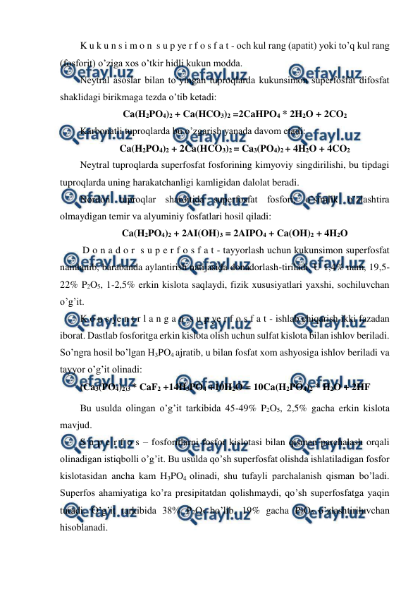  
 
K u k u n s i m o n  s u p ye r f o s f a t - och kul rang (apatit) yoki to’q kul rang 
(fosforit) o’ziga xos o’tkir hidli kukun modda. 
Neytral asoslar bilan to’yingan tuproqlarda kukunsimon superfosfat difosfat 
shaklidagi birikmaga tezda o’tib ketadi: 
Ca(H2PO4)2 + Ca(HCO3)2 =2CaHPO4 * 2H2O + 2CO2 
Karbonatli tuproqlarda bu o’zgarish yanada davom etadi: 
Ca(H2PO4)2 + 2Ca(HCO3)2 = Ca3(PO4)2 + 4H2O + 4CO2 
Neytral tuproqlarda superfosfat fosforining kimyoviy singdirilishi, bu tipdagi 
tuproqlarda uning harakatchanligi kamligidan dalolat beradi. 
Nordon tuproqlar sharoitida superfosfat fosfori, o’simlik o’zlashtira 
olmaydigan temir va alyuminiy fosfatlari hosil qiladi: 
Ca(H2PO4)2 + 2AI(OH)3 = 2AIPO4 + Ca(OH)2 + 4H2O 
 D o n a d o r  s u p e r f o s f a t - tayyorlash uchun kukunsimon superfosfat 
namlanib, barabanda aylantirish natijasida donadorlash-tiriladi. U 1,4% nam, 19,5-
22% P2O5, 1-2,5% erkin kislota saqlaydi, fizik xususiyatlari yaxshi, sochiluvchan 
o’g’it. 
K o n s ye n t r l a n g a n  s u p ye r f o s f a t - ishlab chiqarish ikki fazadan 
iborat. Dastlab fosforitga erkin kislota olish uchun sulfat kislota bilan ishlov beriladi. 
So’ngra hosil bo’lgan H3PO4 ajratib, u bilan fosfat xom ashyosiga ishlov beriladi va 
tayyor o’g’it olinadi: 
(Ca3(PO4)2)3 * CaF2 +14H3PO4 +10H2O = 10Ca(H2PO4)2 * H2O + 2HF 
Bu usulda olingan o’g’it tarkibida 45-49% P2O5, 2,5% gacha erkin kislota 
mavjud. 
S u p e r f o s – fosforitlarni fosfor kislotasi bilan qisman parchalash orqali 
olinadigan istiqbolli o’g’it. Bu usulda qo’sh superfosfat olishda ishlatiladigan fosfor 
kislotasidan ancha kam H3PO4 olinadi, shu tufayli parchalanish qisman bo’ladi. 
Superfos ahamiyatiga ko’ra presipitatdan qolishmaydi, qo’sh superfosfatga yaqin 
turadi. O’g’it tarkibida 38% P2O5 bo’lib, 19% gacha P2O5 o’zlashtiriluvchan 
hisoblanadi. 
