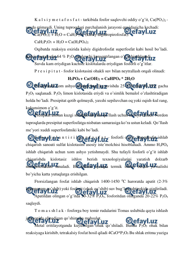  
 
K a l s i y m e t a f o s f a t - tarkibida fosfor saqlovchi oddiy o’g’it, Ca(PO3)2 - 
suvda erimaydi. Uning tuproqdagi parchalanish jarayoni quyidagicha kechadi: 
Ca(PO3)2 + H2O = CaH2P2O7 (kalsiy digidropirofosfat).  
CaH2P2O7 + H2O = Ca(H2PO4)2 
Oqibatda reaksiya oxirida kalsiy digidrofosfat superfosfat kabi hosil bo’ladi. 
Kalsiy metafosfat 64 % P2O5 saqlovchi konsentrlangan o’g’it hisoblanadi. 
Suvda kam eriydigan kuchsiz kislotalarda eriydigan fosforli o’g’itlar. 
P r e s i p i t a t - fosfor kislotasini ohakli suv bilan neytrallash orqali olinadi: 
H3PO4 + Ca(OH)2 = CaHPO4 * 2H2O 
Presipitatda xom ashyo sifatiga bog’liq ravishda 25-27% dan 30-35% gacha 
P2O5 saqlanadi. P2O5 limon kislotasida eriydi va o’simlik bemalol o’zlashtiradigan 
holda bo’ladi. Presipitat qotib qolmaydi, yaxshi sepiluvchan oq yoki oqish-kul rang, 
kukunsimon o’g’it. 
Presipitat asosan kuzgi shudgor davrida qo’llash uchun tavsiya etiladi. Nordon 
tuproqlarda presipitat superfosfatga nisbatan samarasiga ko’ra ustun keladi. Qo’llash 
me’yori xuddi superfosfatniki kabi bo’ladi. 
F t o r s i z l a n t i r i l g a n f o s f a t – fosforli o’g’it. Superfosfat ishlab 
chiqarish sanoati sulfat kislotasini asosiy iste’molchisi hisoblanadi. Ammo H3PO4 
ishlab chiqarish uchun xom ashyo yetishmaydi. Shu tufayli fosforli o’g’it ishlab 
chiqarishda 
kislotasiz 
ishlov 
berish 
texnologiyalarini 
yaratish 
dolzarb 
muammolardan sanaladi. Bu sohada ayniqsa termik ishlov berish yo’nalishi 
bo’yicha katta yutuqlarga erishilgan. 
Ftorsizlangan fosfat ishlab chiqarish 1400-1450 0C haroratda apatit (2-3% 
kremnezem qo’shib) yoki fosforit (ohak qo’shib) suv bug’lari ishtirokida qizdiriladi. 
Apatitdan olingan o’g’itda 30-32% P2O5, fosforitdan olinganda 20-22% P2O5 
saqlaydi. 
T o m a s sh l a k - fosforga boy temir rudalarini Tomas uslubida qayta ishlash 
jarayonida olinadigan qo’shimcha mahsulot. 
Metal eritilayotganda kuydirilgan ohak qo’shiladi. Bunda P2O5 ohak bilan 
reaksiyaga kirishib, tetrakalsiy fosfat hosil qiladi 4CaO*P2O5 Bu shlak eritma yuziga 
