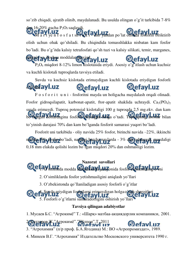  
 
so’zib chiqadi, ajratib olinib, maydalanadi. Bu usulda olingan o’g’it tarkibida 7-8% 
dan 16-20% gacha P2O5 saqlaydi. 
M a r t ye n f o s f a t sh l a k i - cho’yandan po’lat olishda fosforni biriktirib 
olish uchun ohak qo’shiladi. Bu chiqindida tomasshlakka nisbatan kam fosfor 
bo’ladi. Bu o’g’itda kalsiy tetrafosfati qo’sh tuzi va kalsiy silikati, temir, marganes, 
magniy va  boshqa moddalar mavjud. 
P2O5 miqdori 8-12% limon kislotasida eriydi. Asosiy o’g’itlash uchun kuchsiz 
va kuchli kislotali tuproqlarda tavsiya etiladi. 
Suvda va kuchsiz kislotada erimaydigan kuchli kislotada eriydigan fosforli 
o’g’itlar. 
F o s f o r i t  u n i - fosforitni mayda un holigacha maydalash orqali olinadi. 
Fosfor gidroqsilapatit, karbonat-apatit, ftor-apatit shaklida uchraydi. Ca3(PO4)2 
suvda erimaydi. Tuproq potensial kislotaligi 100 g tuproqda 2,5 mg.ekv. dan kam 
bo’lmagan hollardagina fosforit eriydigan holga o’tadi. Tuproqning asoslar bilan 
to’yinish darajasi 70% dan kam bo’lganda fosforit samarasi yuqori bo’ladi. 
Fosforit uni tarkibida - oliy navida 25% fosfor, birinchi navida –22%, ikkinchi 
navida 19% fosfor bo’ladi, namligi barcha navlarda - 3% dan oshmaydi, maydaligi 
0,18 mm elakda qolishi lozim bo’lgan miqdori 20% dan oshmasligi lozim.  
 
Nazorat  savollari 
1. O’simlikda modda almashinishi jarayonida fosfor elementining o’rni 
2. O’simliklarda fosfor yetishmasligini aniqlash yo’llari 
3. O’zbekistonda qo’llaniladigan asosiy fosforli o’g’itlar 
4. Suvda eriydigan fosfatlarni erimaydigan holga o’tish sharoitlari 
5. Fosforli o’g’itlarni samaradorligini oshirish yo’llari 
Tavsiya qilingan adabiyotlar 
1. Мусаев Б.С. “Агрокимё” Т.: «Шарқ» матбаа-акциядорлик компанияси,  2001. 
2. Сатторов Ж.”Агрокимё”.”Чўлпон”,Т.,2011 
3. “Агрохимия” (п/р проф. Б.А.Ягодина) М.: ВО «Агропромиздат», 1989. 
4. Минеев В.Г. “Агрохимия” Издательтво Московского университета 1990 г.  
