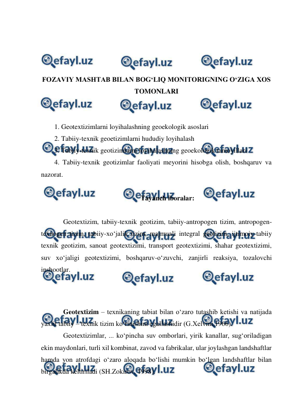  
 
 
 
 
 
FOZAVIY MASHTAB BILAN BOG‘LIQ MONITORIGNING O‘ZIGA XOS 
TOMONLARI 
 
 
1. Geotextizimlarni loyihalashning geoekologik asoslari 
2. Tabiiy-texnik geoetizimlarni hududiy loyihalash 
3. Tabiiy-texnik geotizimlarni loyihalashning geoekologik tamoyillari 
4. Tabiiy-texnik geotizimlar faoliyati meyorini hisobga olish, boshqaruv va 
nazorat. 
 
Tayanch iboralar: 
 
Geotextizim, tabiiy-texnik geotizim, tabiiy-antropogen tizim, antropogen-
texnogen tizim, tabiiy-xo‘jalik tizim, majmuali integral geotizim, ijtimoiy-tabiiy 
texnik geotizim, sanoat geotextizimi, transport geotextizimi, shahar geotextizimi, 
suv xo‘jaligi geotextizimi, boshqaruv-o‘zuvchi, zanjirli reaksiya, tozalovchi 
inshootlar. 
 
 
 
Geotextizim – texnikaning tabiat bilan o‘zaro tutashib ketishi va natijada 
yaxlit tabiiy – texnik tizim ko‘rinishini egallashidir (G.Xelvmi,1966). 
Geotextizimlar, ... ko‘pincha suv omborlari, yirik kanallar, sug‘oriladigan 
ekin maydonlari, turli xil kombinat, zavod va fabrikalar, ular joylashgan landshaftlar 
hamda yon atrofdagi o‘zaro aloqada bo‘lishi mumkin bo‘lgan landshaftlar bilan 
birgalikda keltiriladi (SH.Zokirov, 1998). 
