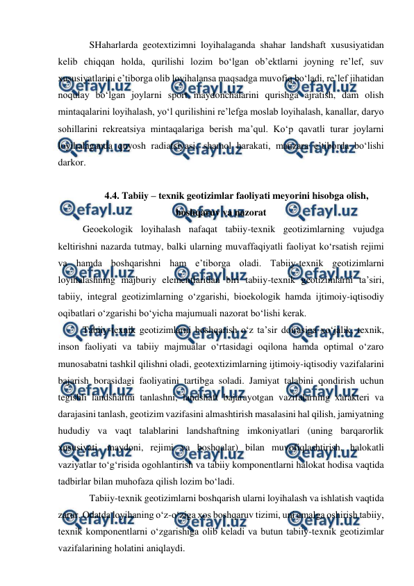  
 
SHaharlarda geotextizimni loyihalaganda shahar landshaft xususiyatidan 
kelib chiqqan holda, qurilishi lozim bo‘lgan ob’ektlarni joyning re’lef, suv 
xususiyatlarini e’tiborga olib loyihalansa maqsadga muvofiq bo‘ladi, re’lef jihatidan 
noqulay bo‘lgan joylarni sport maydonchalarini qurishga ajratish, dam olish 
mintaqalarini loyihalash, yo‘l qurilishini re’lefga moslab loyihalash, kanallar, daryo 
sohillarini rekreatsiya mintaqalariga berish ma’qul. Ko‘p qavatli turar joylarni 
loyihalaganda quyosh radiatsiyasi, shamol harakati, manzara e’tiborda bo‘lishi 
darkor. 
 
4.4. Tabiiy – texnik geotizimlar faoliyati meyorini hisobga olish, 
boshqaruv va nazorat 
Geoekologik loyihalash nafaqat tabiiy-texnik geotizimlarning vujudga 
keltirishni nazarda tutmay, balki ularning muvaffaqiyatli faoliyat ko‘rsatish rejimi 
va hamda boshqarishni ham e’tiborga oladi. Tabiiy-texnik geotizimlarni 
loyihalashning majburiy elementlaridan biri tabiiy-texnik geotizimlarni ta’siri, 
tabiiy, integral geotizimlarning o‘zgarishi, bioekologik hamda ijtimoiy-iqtisodiy 
oqibatlari o‘zgarishi bo‘yicha majumuali nazorat bo‘lishi kerak. 
Tabiiy-texnik geotizimlarni boshqarish o‘z ta’sir doirasiga xo‘jalik, texnik, 
inson faoliyati va tabiiy majmualar o‘rtasidagi oqilona hamda optimal o‘zaro 
munosabatni tashkil qilishni oladi, geotextizimlarning ijtimoiy-iqtisodiy vazifalarini 
bajarish borasidagi faoliyatini tartibga soladi. Jamiyat talabini qondirish uchun 
tegishli landshaftni tanlashni, landshaft bajarayotgan vazifalarning xarakteri va 
darajasini tanlash, geotizim vazifasini almashtirish masalasini hal qilish, jamiyatning 
hududiy va vaqt talablarini landshaftning imkoniyatlari (uning barqarorlik 
xususiyati, maydoni, rejimi va boshqalar) bilan muvofiqlashtirish, halokatli 
vaziyatlar to‘g‘risida ogohlantirish va tabiiy komponentlarni halokat hodisa vaqtida 
tadbirlar bilan muhofaza qilish lozim bo‘ladi. 
Tabiiy-texnik geotizimlarni boshqarish ularni loyihalash va ishlatish vaqtida 
zarur. Odatda loyihaning o‘z-o‘ziga xos boshqaruv tizimi, uni amalga oshirish tabiiy, 
texnik komponentlarni o‘zgarishiga olib keladi va butun tabiiy-texnik geotizimlar 
vazifalarining holatini aniqlaydi. 
