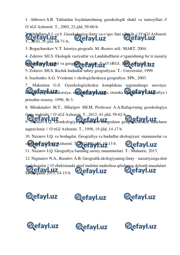  
 
1. Abbosov.S.B. Tabiatdan foydalanishning geoekologik shakl va tamoyillari // 
O‘zGJ Axboroti. T., 2003, 23-jild, 59-60-b. 
2. Abdullaev S.I. va b. Geoekologiya ilmiy va o‘quv fani sifatida // O‘zGJ Axboroti. 
T., 2010, 35-jild, 68-71-b. 
3. Bogucharskov V.T. Istoriya geografii. M.-Rostov n/d.: MART, 2004. 
4. Zokirov SH.S. Ekologik vaziyatlar va Landshaftlarni o‘rganishning ba’zi nazariy 
masalalari // Istiqlol va geografiya. II qism. T.: O‘zRGJ, 1995, 141-142-b. 
5. Zokirov SH.S. Kichik hududlar tabiiy geografiyasi. T.: Universitet, 1999. 
6. Isachenko A.G. Vvedenie v ekologicheskuyu geografiyu. SPb., 2003. 
7. Makunina G.S. Geoekologiicheskie kompleksы regionalnogo urovnya: 
konsepsiya, klassifikatsiya, sistemnaya struktura, otsenka i prognoz // Geografiya i 
prirodne resursy. 1990, № 3. 
8. Mirakmalov M.T., SHaripov SH.M. Professor A.A.Rafiqovning geoekologiya 
ilmiy maktabi // O‘zGJ Axboroti. T., 2012, 41-jild, 59-62-b. 
9. Nazarov I.Q. Geoekologiya prioretetnoe integralnoe geograficheskoe nauchnoe 
napravlenie // O‘zGJ Axboroti. T., 1998, 19-jild, 14-17 b. 
10. Nazarov I.Q. va boshqalar. Geografiya va hududlar ekologiyasi: muammolar va 
vazifalar // O‘zGJ Axboroti. T. 2012, 40-jild, 10-13 b. 
11. Nazarov I.Q. Geografiya fanining asosiy muammolari. T.: Muharrir, 2013. 
12. Nigmatov N.A., Rasulov A.B. Geografik ekologiyaning ilmiy – nazariyasiga doir 
mulohazalar // O‘zbekistonda atrof muhitni muhofaza qilishning dolzarb masalalari. 
Samarqand, 2013, 14-15-b. 
 
