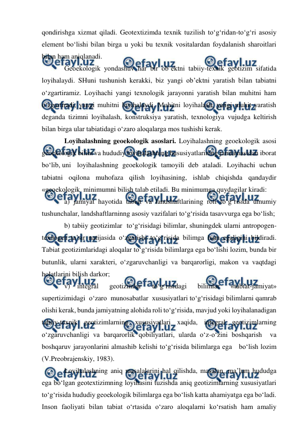  
 
qondirishga xizmat qiladi. Geotextizimda texnik tuzilish to‘g‘ridan-to‘g‘ri asosiy 
element bo‘lishi bilan birga u yoki bu texnik vositalardan foydalanish sharoitlari 
bilan ham aniqlanadi. 
Geoekologik yondashuv har bir ob’ektni tabiiy-texnik geotizim sifatida 
loyihalaydi. SHuni tushunish kerakki, biz yangi ob’ektni yaratish bilan tabiatni 
o‘zgartiramiz. Loyihachi yangi texnologik jarayonni yaratish bilan muhitni ham 
o‘zgartiradi, yangi muhitni loyihalaydi. Muhitni loyihalash, yangi muhit yaratish 
deganda tizimni loyihalash, konstruksiya yaratish, texnologiya vujudga keltirish 
bilan birga ular tabiatidagi o‘zaro aloqalarga mos tushishi kerak. 
Loyihalashning geoekologik asoslari. Loyihalashning geoekologik asosi 
geoekologik bilim va hududiy loyihalashning hususiyatlarining jamlamasidan iborat 
bo‘lib, uni loyihalashning geoekologik tamoyili deb ataladi. Loyihachi uchun 
tabiatni oqilona muhofaza qilish loyihasining, ishlab chiqishda qandaydir 
«geoekologik  minimumni bilish talab etiladi. Bu minimumga quydagilar kiradi: 
a) jamiyat hayotida tabiat va landshaftlarining roli to‘g‘risida umumiy 
tushunchalar, landshaftlarninng asosiy vazifalari to‘g‘risida tasavvurga ega bo‘lish; 
b) tabiiy geotizimlar  to‘g‘risidagi bilimlar, shuningdek ularni antropogen-
texnogen ta’sir natijasida o‘zgarishi to‘g‘risida bilimga ham egaligini bildiradi. 
Tabiat geotizimlaridagi aloqalar to‘g‘risida bilimlarga ega bo‘lishi lozim, bunda bir 
butunlik, ularni xarakteri, o‘zgaruvchanligi va barqarorligi, makon va vaqtdagi 
holatlarini bilish darkor; 
v) integral 
geotizimlar 
to‘g‘risidagi 
bilimlar 
«tabiat-jamiyat»  
supertizimidagi  o‘zaro  munosabatlar  xususiyatlari to‘g‘risidagi bilimlarni qamrab 
olishi kerak, bunda jamiyatning alohida roli to‘g‘risida, mavjud yoki loyihalanadigan 
tabiiy-texnik geotizimlarning xususiyatlari xaqida, integral geotizimlarning 
o‘zgaruvchanligi va barqarorlik qobiliyatlari, ularda o‘z-o‘zini boshqarish  va 
boshqaruv jarayonlarini almashib kelishi to‘g‘risida bilimlarga ega   bo‘lish lozim 
(V.Preobrajenskiy, 1983). 
Loyihalashning aniq masalalarini hal qilishda, masalan, ma’lum hududga 
ega bo‘lgan geotextizimning loyihasini tuzishda aniq geotizimlarning xususiyatlari 
to‘g‘risida hududiy geoekologik bilimlarga ega bo‘lish katta ahamiyatga ega bo‘ladi. 
Inson faoliyati bilan tabiat o‘rtasida o‘zaro aloqalarni ko‘rsatish ham amaliy 
