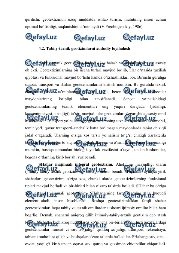  
 
qurilishi, geotextizimni uzoq muddatda ishlab turishi, muhitning inson uchun 
optimal bo‘lishligi, saqlanishini ta’minlaydi (V.Preobrajenskiy, 1986). 
 
 
4.2. Tabiiy-texnik geotizimlarni xududiy loyihalash 
 
 Tabiiy-texnik geotizimlar hududiy loyihalash va rejalashtirishning asosiy 
ob’ekti. Geotextizimlarning bir necha turlari mavjud bo‘lib, ular o‘rtasida tuzilish 
qiyofasi va funksional mavjud bo‘lishi hamda o‘xshashliklari bor. Birinchi guruhga 
sanoat, transport va shahar geotextizimlarini kiritish mumkin. Bu guruhda texnik 
elementlar bilan ta’minlanishi yuqori: asfalt, beton yoki texnik inshootlar 
maydonlarining 
ko‘pligi 
bilan 
tavsiflanadi. 
Sanoat 
yo‘nalishidagi 
geotextizimlarning 
texnik 
elementlari 
eng 
yuqori 
darajada 
(jadalligi, 
konsentratsiyasi, uzoqligi) ta’siri mavjud, ular geotizimlar o‘zgarishida asosiy omil 
hisoblanadi. Transport yo‘nalishdagi geotextizimning texnik elementlari avtomobil, 
temir yo‘l, quvur transporti–unchalik katta bo‘lmagan maydonlarda tabiat chiziqli 
jadal o‘zgaradi. Ularning o‘ziga xos ta’sir yo‘nalishi to‘g‘ri chiziqli xarakterda 
bo‘ladi: bir tomondan to‘siq rolini o‘ynab, hayvon va o‘simlik turlarini o‘tkazmasligi 
mumkin, boshqa tomondan biologik yo‘lak vazifasini o‘taydi, undan hashoratlar, 
begona o‘tlarning kirib borishi yuz beradi.  
SHahar majmuali integral geotextizim. Aholining mavjudligi ularni 
ijtimoiy-tabiiy-texnik geotizim deb atashga imkon beradi. SHaharlar, ayniqsa yirik 
shaharlar, geotextizimi o‘ziga xos, chunki ularda geotextizimlarning funksional 
tiplari mavjud bo‘ladi va bir-birlari bilan o‘zaro ta’sirda bo‘ladi. SHahar bu o‘ziga 
xos integral majmuali geotextizim. SHaharlarning farqi ularning teng huquqli 
elementi-aholi, inson hisoblanadi. Boshqa geotextizimlardan farqli shahar 
geotextizimlari faqat tabiiy va texnik omillardan tashqari ijtimoiy omillar bilan ham 
bog‘liq. Demak, shaharni aniqroq qilib ijtimoiy-tabiiy-texnik geotizim deb atash 
lozim. Nisbatan kichikroq hududlarda ko‘pincha bir-birlari bilan turli vazifalardagi 
geotextizimlar: sanoat va suv xo‘jaligi, qishloq xo‘jaligi, transport, rekreatsiya, 
tabiatni muhofaza qilish va boshqalar o‘zaro ta’sirda bo‘ladilar. SHaharga suv, oziq-
ovqat, yoqilg‘i kirib undan oqava suv, qattiq va gazsimon chiqindilar chiqariladi. 
