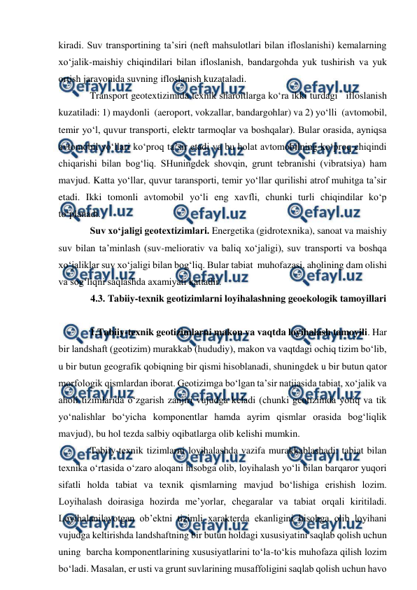  
 
kiradi. Suv transportining ta’siri (neft mahsulotlari bilan ifloslanishi) kemalarning 
xo‘jalik-maishiy chiqindilari bilan ifloslanish, bandargohda yuk tushirish va yuk 
ortish jarayonida suvning ifloslanish kuzataladi. 
Transport geotextizimida texnik sharoitlarga ko‘ra ikki turdagi   ifloslanish 
kuzatiladi: 1) maydonli  (aeroport, vokzallar, bandargohlar) va 2) yo‘lli  (avtomobil, 
temir yo‘l, quvur transporti, elektr tarmoqlar va boshqalar). Bular orasida, ayniqsa 
avtomobil yo‘llari ko‘proq ta’sir etadi va bu holat avtomobilning ko‘proq chiqindi 
chiqarishi bilan bog‘liq. SHuningdek shovqin, grunt tebranishi (vibratsiya) ham 
mavjud. Katta yo‘llar, quvur taransporti, temir yo‘llar qurilishi atrof muhitga ta’sir 
etadi. Ikki tomonli avtomobil yo‘li eng xavfli, chunki turli chiqindilar ko‘p 
to‘planadi. 
Suv xo‘jaligi geotextizimlari. Energetika (gidrotexnika), sanoat va maishiy 
suv bilan ta’minlash (suv-meliorativ va baliq xo‘jaligi), suv transporti va boshqa 
xo‘jaliklar suv xo‘jaligi bilan bog‘liq. Bular tabiat  muhofazasi, aholining dam olishi 
va sog‘liqni saqlashda axamiyati kattadir. 
4.3. Tabiiy-texnik geotizimlarni loyihalashning geoekologik tamoyillari 
 
1.Tabiiy-texnik geotizimlarni makon va vaqtda loyihalash tamoyili. Har 
bir landshaft (geotizim) murakkab (hududiy), makon va vaqtdagi ochiq tizim bo‘lib, 
u bir butun geografik qobiqning bir qismi hisoblanadi, shuningdek u bir butun qator 
morfologik qismlardan iborat. Geotizimga bo‘lgan ta’sir natijasida tabiat, xo‘jalik va 
aholi tizimlarida o‘zgarish zanjiri vujudga keladi (chunki geotizimda yotiq va tik 
yo‘nalishlar bo‘yicha komponentlar hamda ayrim qismlar orasida bog‘liqlik 
mavjud), bu hol tezda salbiy oqibatlarga olib kelishi mumkin. 
Tabiiy-texnik tizimlarni loyihalashda vazifa murakkablashadi: tabiat bilan 
texnika o‘rtasida o‘zaro aloqani hisobga olib, loyihalash yo‘li bilan barqaror yuqori 
sifatli holda tabiat va texnik qismlarning mavjud bo‘lishiga erishish lozim. 
Loyihalash doirasiga hozirda me’yorlar, chegaralar va tabiat orqali kiritiladi. 
Loyihalanilayotgan ob’ektni tizimli xarakterda ekanligini hisobga olib loyihani 
vujudga keltirishda landshaftning bir butun holdagi xususiyatini saqlab qolish uchun 
uning  barcha komponentlarining xususiyatlarini to‘la-to‘kis muhofaza qilish lozim 
bo‘ladi. Masalan, er usti va grunt suvlarining musaffoligini saqlab qolish uchun havo 
