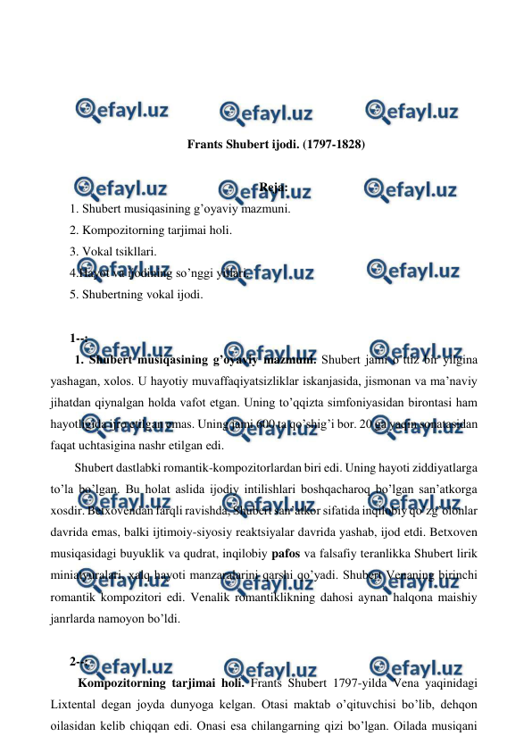  
 
 
 
 
 
Frants Shubert ijodi. (1797-1828) 
 
Reja: 
1. Shubert musiqasining g’oyaviy mazmuni. 
2. Kompozitorning tarjimai holi. 
3. Vokal tsikllari. 
4.Hayot va ijodining so’nggi yillari. 
5. Shubertning vokal ijodi. 
  
1--: 
  1. Shubert musiqasining g’oyaviy mazmuni. Shubert jami o’ttiz bir yilgina 
yashagan, xolos. U hayotiy muvaffaqiyatsizliklar iskanjasida, jismonan va ma’naviy 
jihatdan qiynalgan holda vafot etgan. Uning to’qqizta simfoniyasidan birontasi ham 
hayotligida ijro etilgan emas. Uning jami 600 ta qo’shig’i bor. 20 ga yaqin sonatasidan 
faqat uchtasigina nashr etilgan edi. 
 Shubert dastlabki romantik-kompozitorlardan biri edi. Uning hayoti ziddiyatlarga 
to’la bo’lgan. Bu holat aslida ijodiy intilishlari boshqacharoq bo’lgan san’atkorga 
xosdir. Betxovendan farqli ravishda, Shubert san’atkor sifatida inqilobiy qo’zg’olonlar 
davrida emas, balki ijtimoiy-siyosiy reaktsiyalar davrida yashab, ijod etdi. Betxoven 
musiqasidagi buyuklik va qudrat, inqilobiy pafos va falsafiy teranlikka Shubert lirik 
miniatyuralari, xalq hayoti manzaralarini qarshi qo’yadi. Shubert Venaning birinchi 
romantik kompozitori edi. Venalik romantiklikning dahosi aynan halqona maishiy 
janrlarda namoyon bo’ldi.  
  
2--: 
  Kompozitorning tarjimai holi. Frants Shubert 1797-yilda Vena yaqinidagi 
Lixtental degan joyda dunyoga kelgan. Otasi maktab o’qituvchisi bo’lib, dehqon 
oilasidan kelib chiqqan edi. Onasi esa chilangarning qizi bo’lgan. Oilada musiqani 

