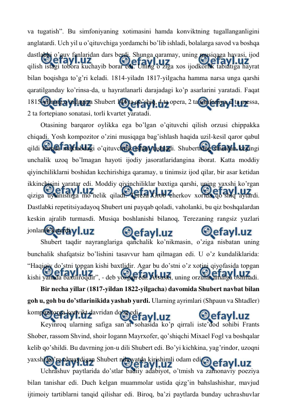  
 
va tugatish”. Bu simfoniyaning xotimasini hamda konviktning tugallanganligini 
anglatardi. Uch yil u o’qituvchiga yordamchi bo’lib ishladi, bolalarga savod va boshqa 
dastlabki o’quv fanlaridan dars berdi. Shunga qaramay, uning musiqaga havasi, ijod 
qilish istagi tobora kuchayib borar edi. Uning o’ziga xos ijodkorlik tabiatiga hayrat 
bilan boqishga to’g’ri keladi. 1814-yiladn 1817-yilgacha hamma narsa unga qarshi 
qaratilganday ko’rinsa-da, u hayratlanarli darajadagi ko’p asarlarini yaratadi. Faqat 
1815-yilning o’zidagina Shubert 144 ta qo’shiq, 4 ta opera, 2 ta simfoniya, 2 ta messa, 
2 ta fortepiano sonatasi, torli kvartet yaratadi.  
 Otasining barqaror oylikka ega bo’lgan o’qituvchi qilish orzusi chippakka 
chiqadi. Yosh kompozitor o’zini musiqaga bag’ishlash haqida uzil-kesil qaror qabul 
qildi hamda maktabdagi o’qituvchilik ishini tashladi. Shubertning shundan keyingi 
unchalik uzoq bo’lmagan hayoti ijodiy jasoratlaridangina iborat. Katta moddiy 
qiyinchiliklarni boshidan kechirishiga qaramay, u tinimsiz ijod qilar, bir asar ketidan 
ikkinchisini yaratar edi. Moddiy qiyinchiliklar baxtiga qarshi, uning yaxshi ko’rgan 
qiziga uylanishiga mo’nelik qiladi. Tereza Grob cherkov xorida qo’shiq aytardi. 
Dastlabki repetitsiyadayoq Shubert uni payqab qoladi, vaholanki, bu qiz boshqalardan 
keskin ajralib turmasdi. Musiqa boshlanishi bilanoq, Terezaning rangsiz yuzlari 
jonlanib ketardi.  
 Shubert taqdir nayranglariga qanchalik ko’nikmasin, o’ziga nisbatan uning 
bunchalik shafqatsiz bo’lishini tasavvur ham qilmagan edi. U o’z kundaliklarida: 
“Haqiqiy do’stni topgan kishi baxtlidir. Agar bu do’stni o’z xotini qiyofasida topgan 
kishi yanada baxtliroqdir”, - deb yozgan edi. Afsuski, uning orzular amalga oshmadi.  
 Bir necha yillar (1817-yildan 1822-yilgacha) davomida Shubert navbat bilan 
goh u, goh bu do’stlarinikida yashab yurdi. Ularning ayrimlari (Shpaun va Shtadler) 
kompozitorga konvikt davridan do’st edi. 
 Keyinroq ularning safiga san’at sohasida ko’p qirrali iste’dod sohibi Frants 
Shober, rassom Shvind, shoir Iogann Mayrxofer, qo’shiqchi Mixael Fogl va boshqalar 
kelib qo’shildi. Bu davrning jon-u dili Shubert edi. Bo’yi kichkina, yag’rindor, uzoqni 
yaxshi ko’ra olmaydigan Shubert nihoyatda kirishimli odam edi.  
 Uchrashuv paytlarida do’stlar badiiy adabiyot, o’tmish va zamonaviy poeziya 
bilan tanishar edi. Duch kelgan muammolar ustida qizg’in bahslashishar, mavjud 
ijtimoiy tartiblarni tanqid qilishar edi. Biroq, ba’zi paytlarda bunday uchrashuvlar 
