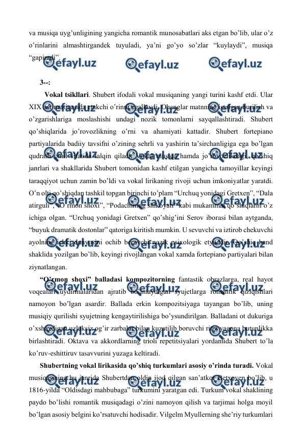  
 
va musiqa uyg’unligining yangicha romantik munosabatlari aks etgan bo’lib, ular o’z 
o’rinlarini almashtirgandek tuyuladi, ya’ni go’yo so’zlar “kuylaydi”, musiqa 
“gapiradi”. 
  
3--: 
  Vokal tsikllari. Shubert ifodali vokal musiqaning yangi turini kashf etdi. Ular 
XIX asr musiqasida etakchi o’rinni egallaydi. Ohanglar matnning istalgan burilish va 
o’zgarishlariga moslashishi undagi nozik tomonlarni sayqallashtiradi. Shubert 
qo’shiqlarida jo’rovozlikning o’rni va ahamiyati kattadir. Shubert fortepiano 
partiyalarida badiiy tavsifni o’zining sehrli va yashirin ta’sirchanligiga ega bo’lgan 
qudratli omil sifatida talqin qiladi. Vokal musiqa hamda jo’rovozlikdagi, qo’shiq 
janrlari va shakllarida Shubert tomonidan kashf etilgan yangicha tamoyillar keyingi 
taraqqiyot uchun zamin bo’ldi va vokal lirikaning rivoji uchun imkoniyatlar yaratdi. 
O’n olti qo’shiqdan tashkil topgan birinchi to’plam “Urchuq yonidagi Gretxen”, “Dala 
atirguli”, “O’rmon shoxi”, “Podachining shikoyati” kabi mukammal qo’shiqlarni o’z 
ichiga olgan. “Urchuq yonidagi Gretxen” qo’shig’ini Serov iborasi bilan aytganda, 
“buyuk dramatik dostonlar” qatoriga kiritish mumkin. U sevuvchi va iztirob chekuvchi 
ayolning ichki dunyosini ochib beruvchi nozik psixologik etyuddir. Qo’shiq band 
shaklida yozilgan bo’lib, keyingi rivojlangan vokal xamda fortepiano partiyalari bilan 
ziynatlangan.  
“O’rmon shoxi” balladasi kompozitorning fantastik obrazlarga, real hayot 
voqealari uydirmalaridan ajratib bo’lmaydigan syujetlarga romantik qiziqishlari 
namoyon bo’lgan asardir. Ballada erkin kompozitsiyaga tayangan bo’lib, uning 
musiqiy qurilishi syujetning kengaytirilishiga bo’ysundirilgan. Balladani ot dukuriga 
o’xshaydigan uzluksiz og’ir zarbalar bilan kuzatilib boruvchi ritm yagona butunlikka 
birlashtiradi. Oktava va akkordlarning trioli repetitsiyalari yordamida Shubert to’la 
ko’ruv-eshittiruv tasavvurini yuzaga keltiradi.  
Shubertning vokal lirikasida qo’shiq turkumlari asosiy o’rinda turadi. Vokal 
musiqasining bu janrida Shubertdan oldin ijod qilgan san’atkor Betxoven bo’lib, u 
1816-yilda “Oldisdagi mahbubaga” turkumini yaratgan edi. Turkum vokal shaklining 
paydo bo’lishi romantik musiqadagi o’zini namoyon qilish va tarjimai holga moyil 
bo’lgan asosiy belgini ko’rsatuvchi hodisadir. Vilgelm Myullerning she’riy turkumlari 
