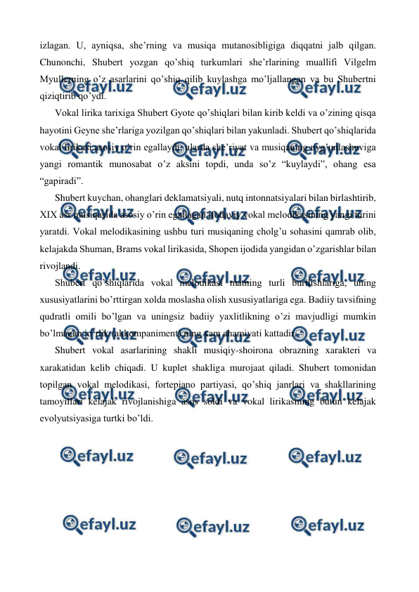  
 
izlagan. U, ayniqsa, she’rning va musiqa mutanosibligiga diqqatni jalb qilgan. 
Chunonchi, Shubert yozgan qo’shiq turkumlari she’rlarining muallifi Vilgelm 
Myullerning o’z asarlarini qo’shiq qilib kuylashga mo’ljallangan va bu Shubertni 
qiziqtirib qo’ydi.  
Vokal lirika tarixiga Shubert Gyote qo’shiqlari bilan kirib keldi va o’zining qisqa 
hayotini Geyne she’rlariga yozilgan qo’shiqlari bilan yakunladi. Shubert qo’shiqlarida 
vokal lirikasi asosiy o’rin egallaydi, ularda she’riyat va musiqaning uyg’unlashuviga 
yangi romantik munosabat o’z aksini topdi, unda so’z “kuylaydi”, ohang esa 
“gapiradi”. 
Shubert kuychan, ohanglari deklamatsiyali, nutq intonnatsiyalari bilan birlashtirib, 
XIX asr musiqasida asosiy o’rin egallagan ifodaviy vokal melodikasining yangi turini 
yaratdi. Vokal melodikasining ushbu turi musiqaning cholg’u sohasini qamrab olib, 
kelajakda Shuman, Brams vokal lirikasida, Shopen ijodida yangidan o’zgarishlar bilan 
rivojlandi. 
Shubert qo’shiqlarida vokal melodikasi matning turli burilishlariga, uning 
xususiyatlarini bo’rttirgan xolda moslasha olish xususiyatlariga ega. Badiiy tavsifning 
qudratli omili bo’lgan va uningsiz badiiy yaxlitlikning o’zi mavjudligi mumkin 
bo’lmagan jo’rlik (akkompaniment) ning xam ahamiyati kattadir. 
Shubert vokal asarlarining shakli musiqiy-shoirona obrazning xarakteri va 
xarakatidan kelib chiqadi. U kuplet shakliga murojaat qiladi. Shubert tomonidan 
topilgan vokal melodikasi, fortepiano partiyasi, qo’shiq janrlari va shakllarining 
tamoyillari kelajak rivojlanishiga asos soldi va vokal lirikasining butun kelajak 
evolyutsiyasiga turtki bo’ldi.  
 
