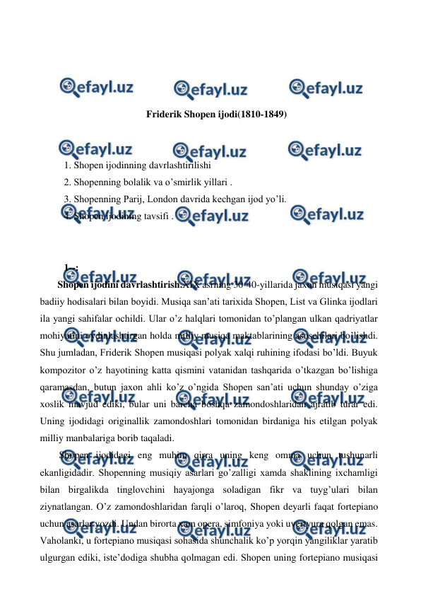  
 
 
 
 
 
Friderik Shopen ijodi(1810-1849) 
 
  
 1. Shopen ijodinning davrlashtirilishi 
 2. Shopenning bolalik va o’smirlik yillari . 
 3. Shopenning Parij, London davrida kechgan ijod yo’li. 
 4. Shopen ijodining tavsifi . 
  
  
 1--: 
 Shopen ijodini davrlashtirish.XIX asrning 30-40-yillarida jaxon musiqasi yangi 
badiiy hodisalari bilan boyidi. Musiqa san’ati tarixida Shopen, List va Glinka ijodlari 
ila yangi sahifalar ochildi. Ular o’z halqlari tomonidan to’plangan ulkan qadriyatlar 
mohiyatini oydinlashtirgan holda milliy musiqa maktablarining asoschilari bo’lishdi. 
Shu jumladan, Friderik Shopen musiqasi polyak xalqi ruhining ifodasi bo’ldi. Buyuk 
kompozitor o’z hayotining katta qismini vatanidan tashqarida o’tkazgan bo’lishiga 
qaramasdan, butun jaxon ahli ko’z o’ngida Shopen san’ati uchun shunday o’ziga 
xoslik mavjud ediki, bular uni barcha boshqa zamondoshlaridan ajratib turar edi. 
Uning ijodidagi originallik zamondoshlari tomonidan birdaniga his etilgan polyak 
milliy manbalariga borib taqaladi.  
 Shopen ijodidagi eng muhim qirra uning keng omma uchun tushunarli 
ekanligidadir. Shopenning musiqiy asarlari go’zalligi xamda shaklining ixchamligi 
bilan birgalikda tinglovchini hayajonga soladigan fikr va tuyg’ulari bilan 
ziynatlangan. O’z zamondoshlaridan farqli o’laroq, Shopen deyarli faqat fortepiano 
uchun asarlar yozdi. Undan birorta xam opera, simfoniya yoki uvertyura qolgan emas. 
Vaholanki, u fortepiano musiqasi sohasida shunchalik ko’p yorqin yangiliklar yaratib 
ulgurgan ediki, iste’dodiga shubha qolmagan edi. Shopen uning fortepiano musiqasi 
