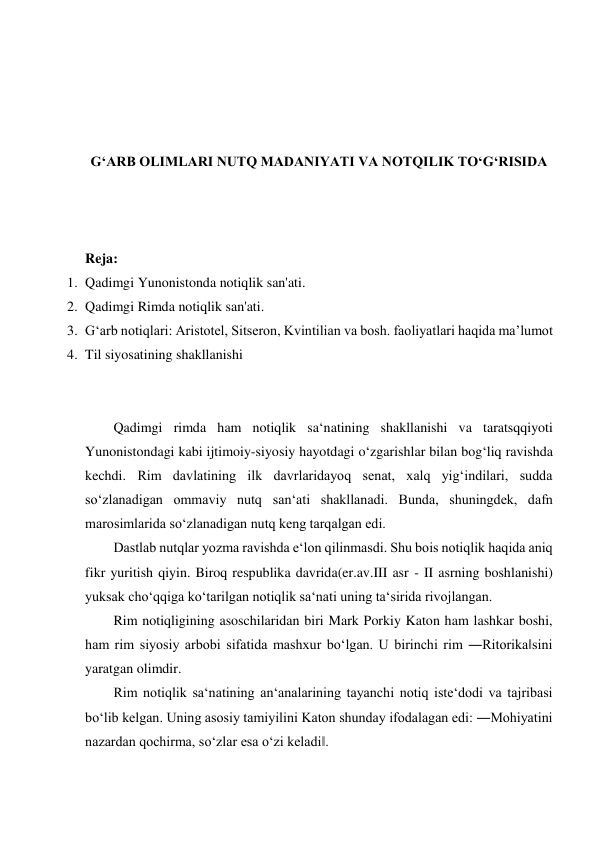  
 
 
 
G‘ARB OLIMLARI NUTQ MADANIYATI VA NOTQILIK TO‘G‘RISIDA 
 
 
 
Reja: 
1. Qadimgi Yunonistonda notiqlik san'ati. 
2. Qadimgi Rimda notiqlik san'ati. 
3. G‘arb notiqlari: Аristоtеl, Sitsеrоn, Kvintiliаn vа bоsh. fаоliyatlari hаqidа ma’lumot 
4. Til siyosatining shakllanishi 
 
 
Qadimgi rimda ham notiqlik sa‘natining shakllanishi va taratsqqiyoti 
Yunonistondagi kabi ijtimoiy-siyosiy hayotdagi o‘zgarishlar bilan bog‘liq ravishda 
kechdi. Rim davlatining ilk davrlaridayoq senat, xalq yig‘indilari, sudda 
so‘zlanadigan ommaviy nutq san‘ati shakllanadi. Bunda, shuningdek, dafn 
marosimlarida so‘zlanadigan nutq keng tarqalgan edi.  
Dastlab nutqlar yozma ravishda e‘lon qilinmasdi. Shu bois notiqlik haqida aniq 
fikr yuritish qiyin. Biroq respublika davrida(er.av.III asr - II asrning boshlanishi) 
yuksak cho‘qqiga ko‘tarilgan notiqlik sa‘nati uning ta‘sirida rivojlangan.  
Rim notiqligining asoschilaridan biri Mark Porkiy Katon ham lashkar boshi, 
ham rim siyosiy arbobi sifatida mashxur bo‘lgan. U birinchi rim ―Ritorika‖sini 
yaratgan olimdir.  
Rim notiqlik sa‘natining an‘analarining tayanchi notiq iste‘dodi va tajribasi 
bo‘lib kelgan. Uning asosiy tamiyilini Katon shunday ifodalagan edi: ―Mohiyatini 
nazardan qochirma, so‘zlar esa o‘zi keladi‖.  
