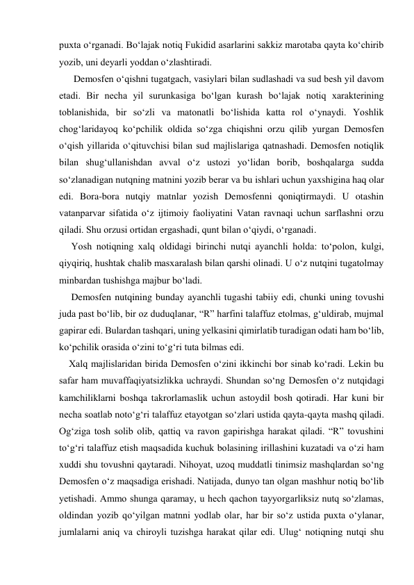 puxta o‘rganadi. Bo‘lajak notiq Fukidid asarlarini sakkiz marotaba qayta ko‘chirib 
yozib, uni deyarli yoddan o‘zlashtiradi. 
      Demosfen o‘qishni tugatgach, vasiylari bilan sudlashadi va sud besh yil davom 
etadi. Bir necha yil surunkasiga bo‘lgan kurash bo‘lajak notiq xarakterining 
toblanishida, bir so‘zli va matonatli bo‘lishida katta rol o‘ynaydi. Yoshlik 
chog‘laridayoq ko‘pchilik oldida so‘zga chiqishni orzu qilib yurgan Demosfen 
o‘qish yillarida o‘qituvchisi bilan sud majlislariga qatnashadi. Demosfen notiqlik 
bilan shug‘ullanishdan avval o‘z ustozi yo‘lidan borib, boshqalarga sudda 
so‘zlanadigan nutqning matnini yozib berar va bu ishlari uchun yaxshigina haq olar 
edi. Bora-bora nutqiy matnlar yozish Demosfenni qoniqtirmaydi. U otashin 
vatanparvar sifatida o‘z ijtimoiy faoliyatini Vatan ravnaqi uchun sarflashni orzu 
qiladi. Shu orzusi ortidan ergashadi, qunt bilan o‘qiydi, o‘rganadi. 
     Yosh notiqning xalq oldidagi birinchi nutqi ayanchli holda: to‘polon, kulgi, 
qiyqiriq, hushtak chalib masxaralash bilan qarshi olinadi. U o‘z nutqini tugatolmay 
minbardan tushishga majbur bo‘ladi. 
     Demosfen nutqining bunday ayanchli tugashi tabiiy edi, chunki uning tovushi 
juda past bo‘lib, bir oz duduqlanar, “R” harfini talaffuz etolmas, g‘uldirab, mujmal 
gapirar edi. Bulardan tashqari, uning yelkasini qimirlatib turadigan odati ham bo‘lib, 
ko‘pchilik orasida o‘zini to‘g‘ri tuta bilmas edi. 
    Xalq majlislaridan birida Demosfen o‘zini ikkinchi bor sinab ko‘radi. Lekin bu 
safar ham muvaffaqiyatsizlikka uchraydi. Shundan so‘ng Demosfen o‘z nutqidagi 
kamchiliklarni boshqa takrorlamaslik uchun astoydil bosh qotiradi. Har kuni bir 
necha soatlab noto‘g‘ri talaffuz etayotgan so‘zlari ustida qayta-qayta mashq qiladi. 
Og‘ziga tosh solib olib, qattiq va ravon gapirishga harakat qiladi. “R” tovushini 
to‘g‘ri talaffuz etish maqsadida kuchuk bolasining irillashini kuzatadi va o‘zi ham 
xuddi shu tovushni qaytaradi. Nihoyat, uzoq muddatli tinimsiz mashqlardan so‘ng 
Demosfen o‘z maqsadiga erishadi. Natijada, dunyo tan olgan mashhur notiq bo‘lib 
yetishadi. Ammo shunga qaramay, u hech qachon tayyorgarliksiz nutq so‘zlamas, 
oldindan yozib qo‘yilgan matnni yodlab olar, har bir so‘z ustida puxta o‘ylanar, 
jumlalarni aniq va chiroyli tuzishga harakat qilar edi. Ulug‘ notiqning nutqi shu 
